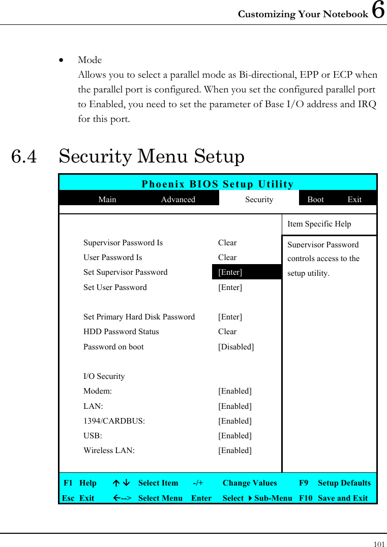 Customizing Your Notebook 6 101  •  Mode Allows you to select a parallel mode as Bi-directional, EPP or ECP when the parallel port is configured. When you set the configured parallel port to Enabled, you need to set the parameter of Base I/O address and IRQ for this port. 6.4  Security Menu Setup Phoenix BIOS Setup Utility  Main  Advanced  Security  Boot  Exit       Item Specific Help Supervisor Password Is  Clear Supervisor Password User Password Is  Clear  controls access to the  Set Supervisor Password  [Enter]  setup utility.  Set User Password  [Enter]        Set Primary Hard Disk Password  [Enter]    HDD Password Status  Clear    Password on boot  [Disabled]        I/O Security      Modem: [Enabled]   LAN: [Enabled]   1394/CARDBUS: [Enabled]   USB: [Enabled]   Wireless LAN:  [Enabled]       F1  Help    Select Item   -/+  Change Values  F9  Setup Defaults Esc  Exit  --&gt;  Select Menu  Enter  Select Sub-Menu  F10  Save and Exit 