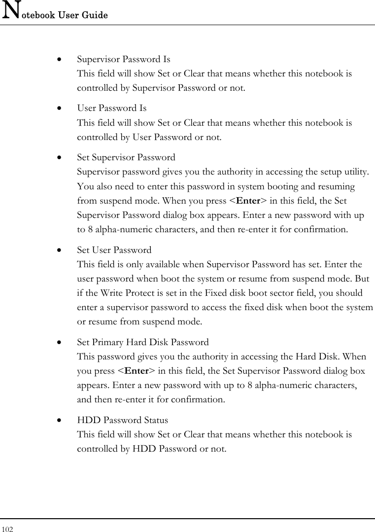 Notebook User Guide 102  •  Supervisor Password Is This field will show Set or Clear that means whether this notebook is controlled by Supervisor Password or not. •  User Password Is This field will show Set or Clear that means whether this notebook is controlled by User Password or not. •  Set Supervisor Password Supervisor password gives you the authority in accessing the setup utility. You also need to enter this password in system booting and resuming from suspend mode. When you press &lt;Enter&gt; in this field, the Set Supervisor Password dialog box appears. Enter a new password with up to 8 alpha-numeric characters, and then re-enter it for confirmation. •  Set User Password This field is only available when Supervisor Password has set. Enter the user password when boot the system or resume from suspend mode. But if the Write Protect is set in the Fixed disk boot sector field, you should enter a supervisor password to access the fixed disk when boot the system or resume from suspend mode. •  Set Primary Hard Disk Password This password gives you the authority in accessing the Hard Disk. When you press &lt;Enter&gt; in this field, the Set Supervisor Password dialog box appears. Enter a new password with up to 8 alpha-numeric characters, and then re-enter it for confirmation. •  HDD Password Status This field will show Set or Clear that means whether this notebook is controlled by HDD Password or not. 