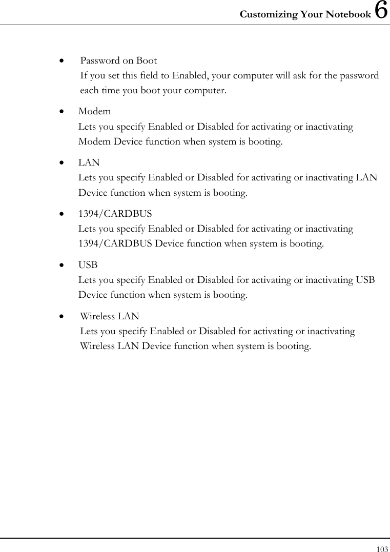 Customizing Your Notebook 6 103  •  Password on Boot If you set this field to Enabled, your computer will ask for the password each time you boot your computer. •  Modem Lets you specify Enabled or Disabled for activating or inactivating Modem Device function when system is booting.  •  LAN Lets you specify Enabled or Disabled for activating or inactivating LAN Device function when system is booting.  •  1394/CARDBUS Lets you specify Enabled or Disabled for activating or inactivating 1394/CARDBUS Device function when system is booting.  •  USB Lets you specify Enabled or Disabled for activating or inactivating USB Device function when system is booting.  •  Wireless LAN Lets you specify Enabled or Disabled for activating or inactivating Wireless LAN Device function when system is booting. 