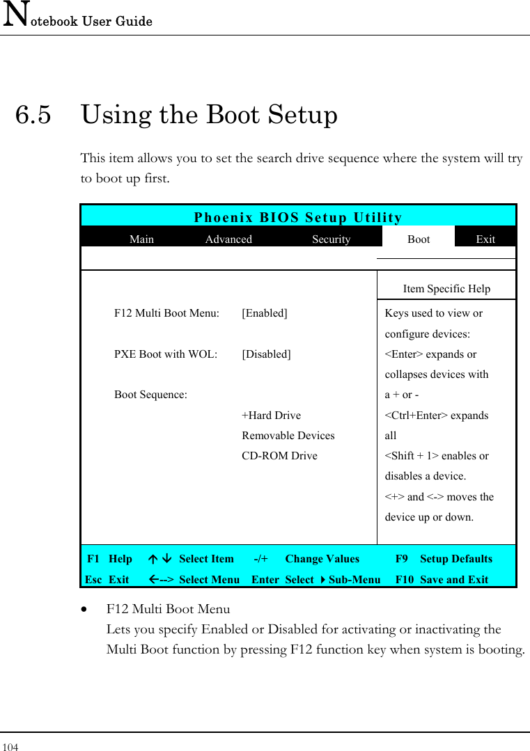 Notebook User Guide 104  6.5  Using the Boot Setup This item allows you to set the search drive sequence where the system will try to boot up first.   Phoenix BIOS Setup Utility  Main  Advanced  Security  Boot  Exit       Item Specific Help   F12 Multi Boot Menu:  [Enabled]  Keys used to view or      configure devices:   PXE Boot with WOL:  [Disabled]  &lt;Enter&gt; expands or       collapses devices with   Boot Sequence:    a + or -     +Hard Drive  &lt;Ctrl+Enter&gt; expands    Removable Devices  all     CD-ROM Drive  &lt;Shift + 1&gt; enables or       disables a device.       &lt;+&gt; and &lt;-&gt; moves the       device up or down.       F1  Help    Select Item   -/+  Change Values  F9  Setup Defaults Esc  Exit  --&gt;  Select Menu  Enter  Select Sub-Menu  F10  Save and Exit •  F12 Multi Boot Menu Lets you specify Enabled or Disabled for activating or inactivating the Multi Boot function by pressing F12 function key when system is booting.  