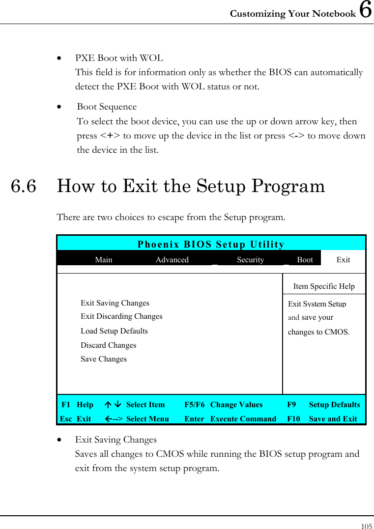 Customizing Your Notebook 6 105  •  PXE Boot with WOL This field is for information only as whether the BIOS can automatically detect the PXE Boot with WOL status or not. •  Boot Sequence To select the boot device, you can use the up or down arrow key, then press &lt;+&gt; to move up the device in the list or press &lt;-&gt; to move down the device in the list. 6.6  How to Exit the Setup Program There are two choices to escape from the Setup program.  Phoenix BIOS Setup Utility  Main  Advanced  Security  Boot  Exit       Item Specific Help  Exit Saving Changes   Exit System Setup  Exit Discarding Changes   and save your   Load Setup Defaults    changes to CMOS.  Discard Changes     Save Changes                F1  Help    Select Item  F5/F6  Change Values  F9  Setup Defaults Esc  Exit  --&gt;  Select Menu  Enter  Execute Command  F10  Save and Exit •  Exit Saving Changes Saves all changes to CMOS while running the BIOS setup program and exit from the system setup program. 
