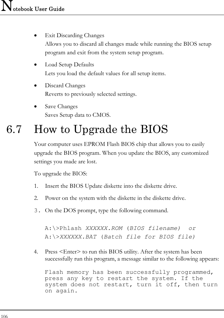 Notebook User Guide 106  •  Exit Discarding Changes Allows you to discard all changes made while running the BIOS setup program and exit from the system setup program. •  Load Setup Defaults Lets you load the default values for all setup items. •  Discard Changes Reverts to previously selected settings. •  Save Changes Saves Setup data to CMOS. 6.7  How to Upgrade the BIOS Your computer uses EPROM Flash BIOS chip that allows you to easily upgrade the BIOS program. When you update the BIOS, any customized settings you made are lost. To upgrade the BIOS: 1.  Insert the BIOS Update diskette into the diskette drive. 2.  Power on the system with the diskette in the diskette drive. 3. On the DOS prompt, type the following command.  A:\&gt;Phlash XXXXXX.ROM (BIOS filename)  or A:\&gt;XXXXXX.BAT (Batch file for BIOS file)  4.  Press &lt;Enter&gt; to run this BIOS utility. After the system has been successfully run this program, a message similar to the following appears:  Flash memory has been successfully programmed, press any key to restart the system. If the system does not restart, turn it off, then turn on again. 