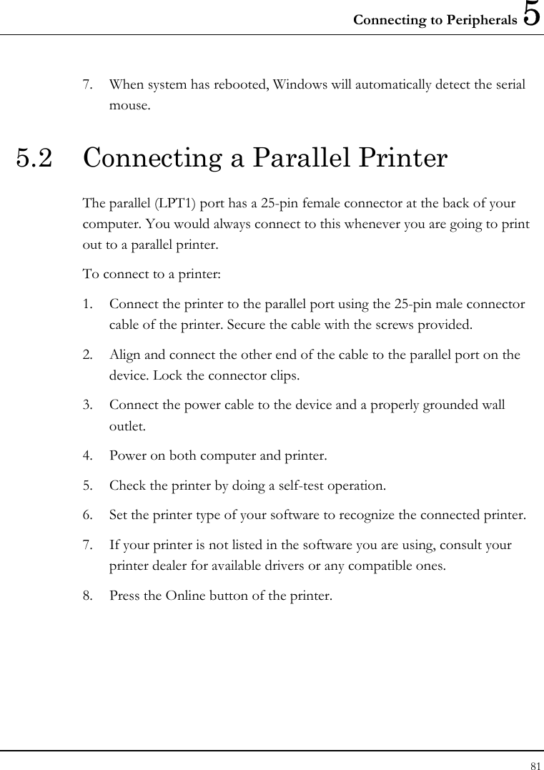 Connecting to Peripherals 5 81  7.  When system has rebooted, Windows will automatically detect the serial mouse. 5.2  Connecting a Parallel Printer The parallel (LPT1) port has a 25-pin female connector at the back of your computer. You would always connect to this whenever you are going to print out to a parallel printer. To connect to a printer: 1.  Connect the printer to the parallel port using the 25-pin male connector cable of the printer. Secure the cable with the screws provided. 2.  Align and connect the other end of the cable to the parallel port on the device. Lock the connector clips. 3.  Connect the power cable to the device and a properly grounded wall outlet. 4.  Power on both computer and printer. 5.  Check the printer by doing a self-test operation. 6.  Set the printer type of your software to recognize the connected printer. 7.  If your printer is not listed in the software you are using, consult your printer dealer for available drivers or any compatible ones. 8.  Press the Online button of the printer. 