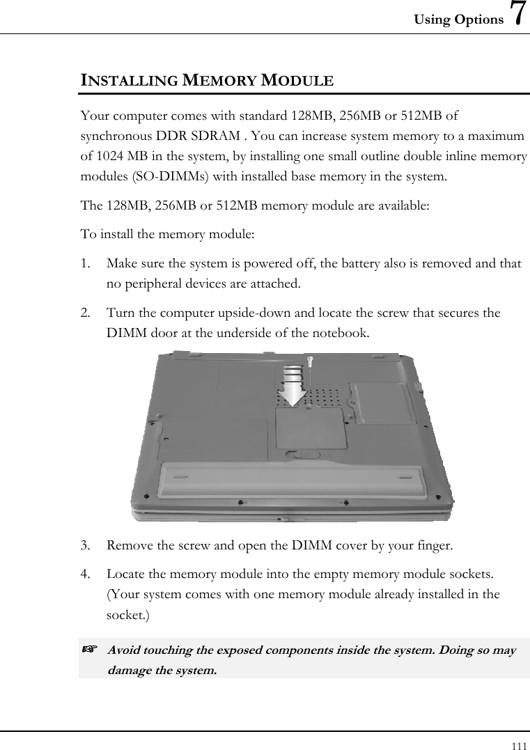 Using Options 7 111  INSTALLING MEMORY MODULE Your computer comes with standard 128MB, 256MB or 512MB of synchronous DDR SDRAM . You can increase system memory to a maximum of 1024 MB in the system, by installing one small outline double inline memory modules (SO-DIMMs) with installed base memory in the system. The 128MB, 256MB or 512MB memory module are available: To install the memory module: 1.  Make sure the system is powered off, the battery also is removed and that no peripheral devices are attached. 2.  Turn the computer upside-down and locate the screw that secures the DIMM door at the underside of the notebook.  3.  Remove the screw and open the DIMM cover by your finger.  4.  Locate the memory module into the empty memory module sockets. (Your system comes with one memory module already installed in the socket.) ☞ Avoid touching the exposed components inside the system. Doing so may damage the system. 