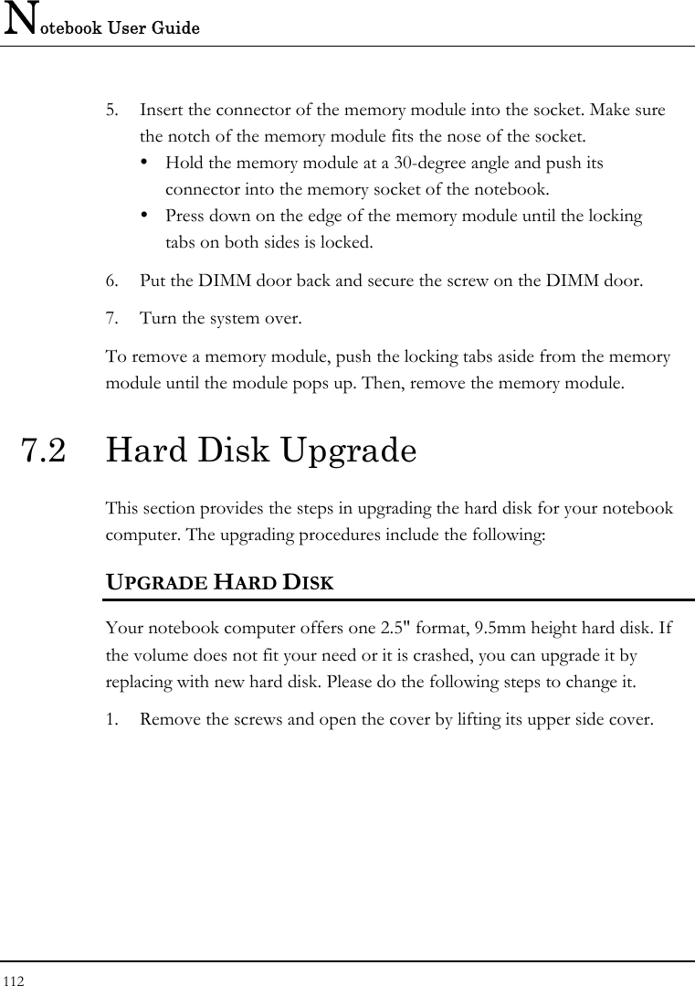 Notebook User Guide 112  5.  Insert the connector of the memory module into the socket. Make sure the notch of the memory module fits the nose of the socket.   Hold the memory module at a 30-degree angle and push its  connector into the memory socket of the notebook.    Press down on the edge of the memory module until the locking    tabs on both sides is locked. 6.  Put the DIMM door back and secure the screw on the DIMM door. 7.  Turn the system over. To remove a memory module, push the locking tabs aside from the memory module until the module pops up. Then, remove the memory module. 7.2  Hard Disk Upgrade This section provides the steps in upgrading the hard disk for your notebook computer. The upgrading procedures include the following: UPGRADE HARD DISK Your notebook computer offers one 2.5&quot; format, 9.5mm height hard disk. If the volume does not fit your need or it is crashed, you can upgrade it by replacing with new hard disk. Please do the following steps to change it. 1.  Remove the screws and open the cover by lifting its upper side cover. 