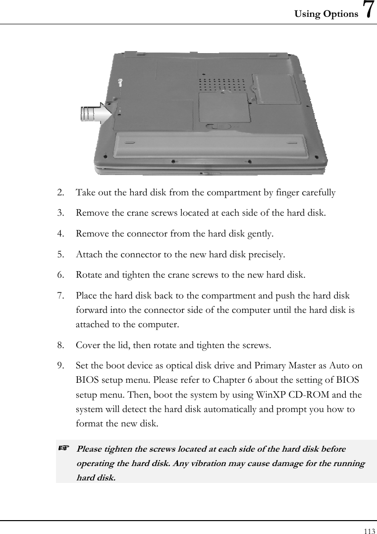 Using Options 7 113   2.  Take out the hard disk from the compartment by finger carefully 3.  Remove the crane screws located at each side of the hard disk. 4.  Remove the connector from the hard disk gently. 5.  Attach the connector to the new hard disk precisely. 6.  Rotate and tighten the crane screws to the new hard disk. 7.  Place the hard disk back to the compartment and push the hard disk forward into the connector side of the computer until the hard disk is attached to the computer.  8.  Cover the lid, then rotate and tighten the screws. 9.  Set the boot device as optical disk drive and Primary Master as Auto on BIOS setup menu. Please refer to Chapter 6 about the setting of BIOS setup menu. Then, boot the system by using WinXP CD-ROM and the system will detect the hard disk automatically and prompt you how to format the new disk.  ☞ Please tighten the screws located at each side of the hard disk before operating the hard disk. Any vibration may cause damage for the running hard disk. 