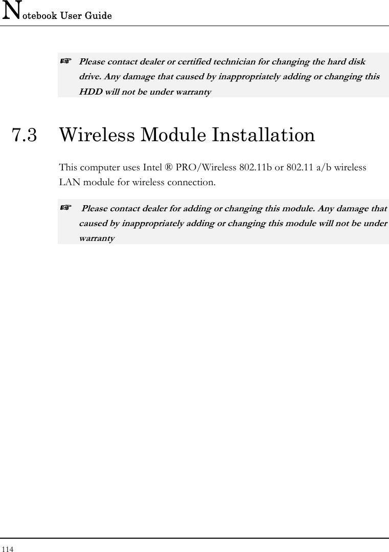 Notebook User Guide 114  ☞ Please contact dealer or certified technician for changing the hard disk drive. Any damage that caused by inappropriately adding or changing this HDD will not be under warranty  7.3  Wireless Module Installation  This computer uses Intel ® PRO/Wireless 802.11b or 802.11 a/b wireless LAN module for wireless connection.  ☞  Please contact dealer for adding or changing this module. Any damage that caused by inappropriately adding or changing this module will not be under warranty  