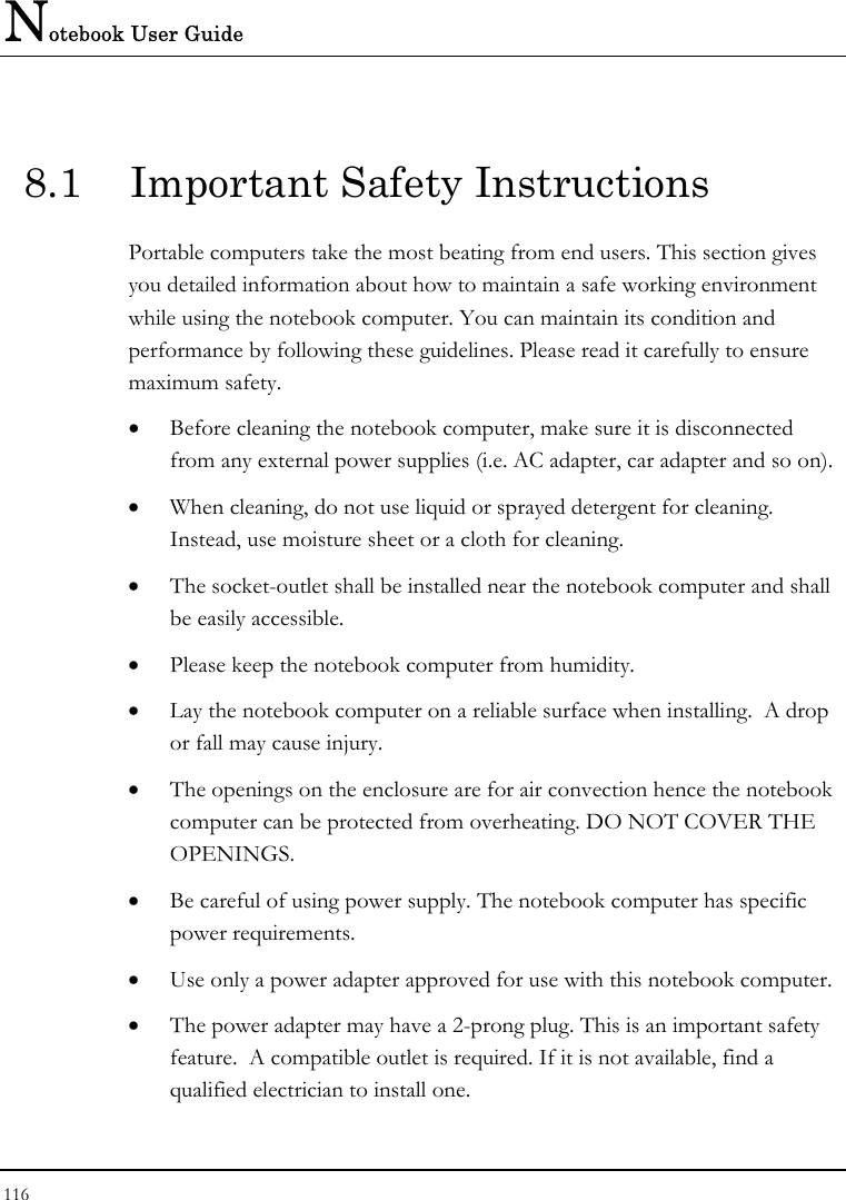 Notebook User Guide 116  8.1  Important Safety Instructions Portable computers take the most beating from end users. This section gives you detailed information about how to maintain a safe working environment while using the notebook computer. You can maintain its condition and performance by following these guidelines. Please read it carefully to ensure maximum safety. •  Before cleaning the notebook computer, make sure it is disconnected from any external power supplies (i.e. AC adapter, car adapter and so on). •  When cleaning, do not use liquid or sprayed detergent for cleaning.  Instead, use moisture sheet or a cloth for cleaning. •  The socket-outlet shall be installed near the notebook computer and shall be easily accessible. •  Please keep the notebook computer from humidity. •  Lay the notebook computer on a reliable surface when installing.  A drop or fall may cause injury. •  The openings on the enclosure are for air convection hence the notebook computer can be protected from overheating. DO NOT COVER THE OPENINGS. •  Be careful of using power supply. The notebook computer has specific power requirements. •  Use only a power adapter approved for use with this notebook computer. •  The power adapter may have a 2-prong plug. This is an important safety feature.  A compatible outlet is required. If it is not available, find a qualified electrician to install one. 