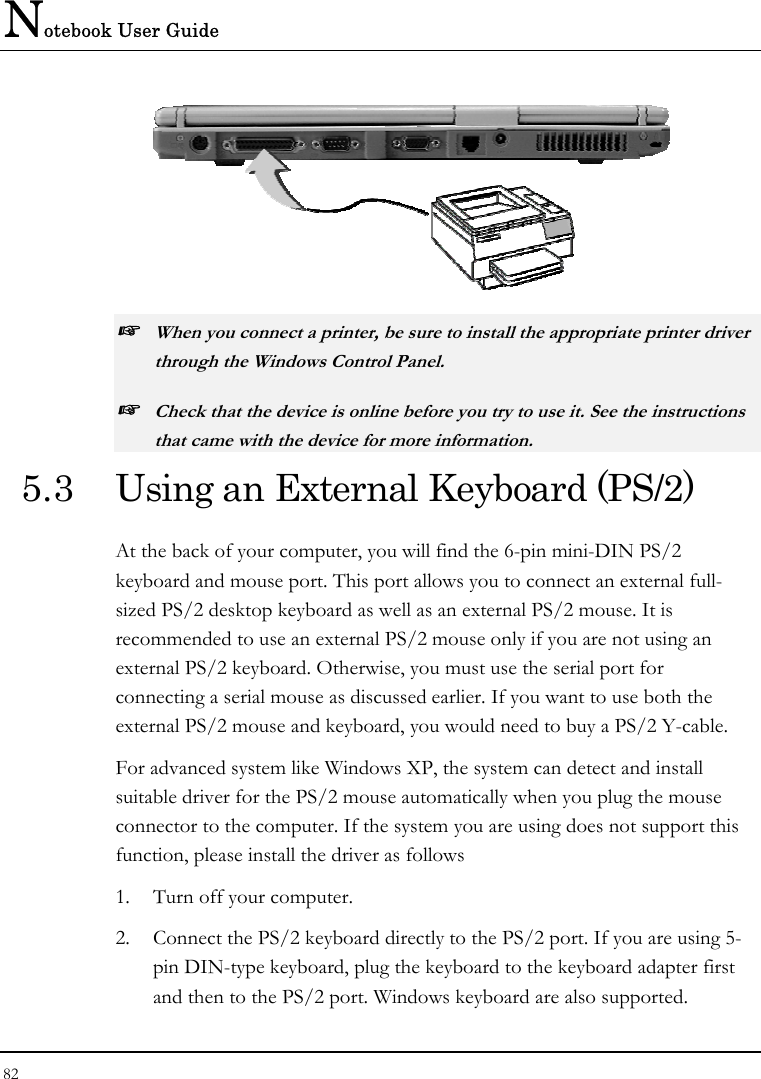 Notebook User Guide 82   ☞ When you connect a printer, be sure to install the appropriate printer driver through the Windows Control Panel. ☞ Check that the device is online before you try to use it. See the instructions that came with the device for more information. 5.3  Using an External Keyboard (PS/2) At the back of your computer, you will find the 6-pin mini-DIN PS/2 keyboard and mouse port. This port allows you to connect an external full-sized PS/2 desktop keyboard as well as an external PS/2 mouse. It is recommended to use an external PS/2 mouse only if you are not using an external PS/2 keyboard. Otherwise, you must use the serial port for connecting a serial mouse as discussed earlier. If you want to use both the external PS/2 mouse and keyboard, you would need to buy a PS/2 Y-cable. For advanced system like Windows XP, the system can detect and install suitable driver for the PS/2 mouse automatically when you plug the mouse connector to the computer. If the system you are using does not support this function, please install the driver as follows  1.  Turn off your computer. 2.  Connect the PS/2 keyboard directly to the PS/2 port. If you are using 5-pin DIN-type keyboard, plug the keyboard to the keyboard adapter first and then to the PS/2 port. Windows keyboard are also supported. 