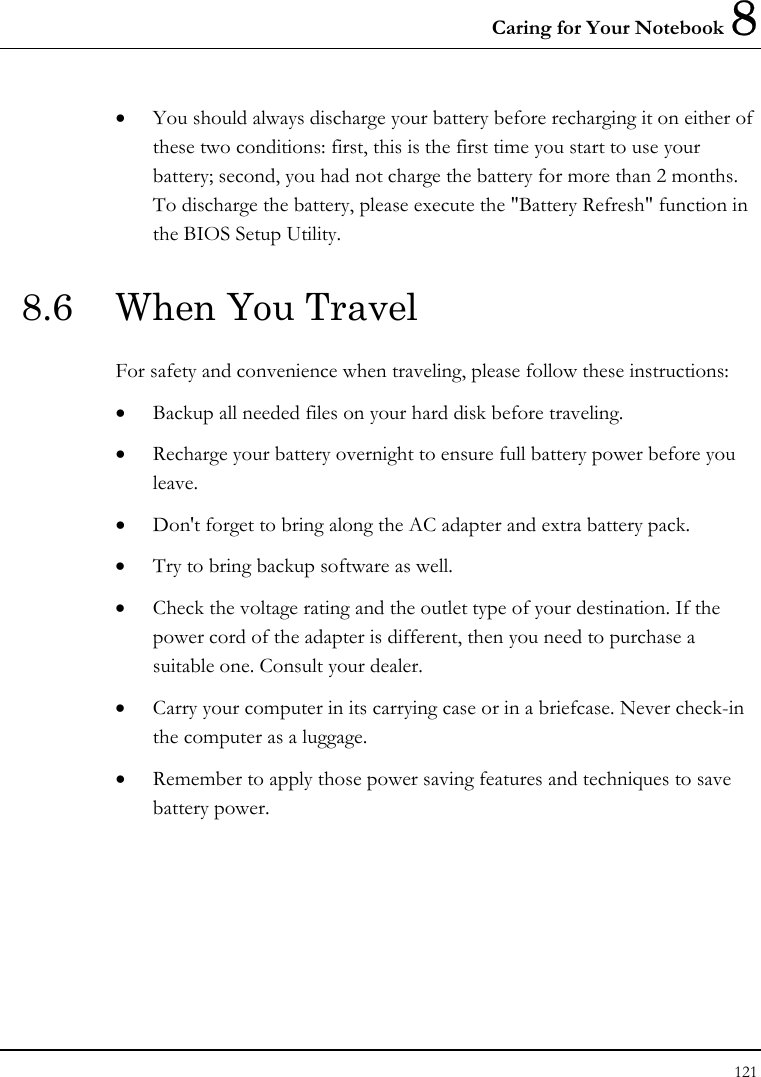 Caring for Your Notebook 8 121  •  You should always discharge your battery before recharging it on either of these two conditions: first, this is the first time you start to use your battery; second, you had not charge the battery for more than 2 months. To discharge the battery, please execute the &quot;Battery Refresh&quot; function in the BIOS Setup Utility. 8.6  When You Travel For safety and convenience when traveling, please follow these instructions: •  Backup all needed files on your hard disk before traveling. •  Recharge your battery overnight to ensure full battery power before you leave. •  Don&apos;t forget to bring along the AC adapter and extra battery pack. •  Try to bring backup software as well. •  Check the voltage rating and the outlet type of your destination. If the power cord of the adapter is different, then you need to purchase a suitable one. Consult your dealer. •  Carry your computer in its carrying case or in a briefcase. Never check-in the computer as a luggage. •  Remember to apply those power saving features and techniques to save battery power. 