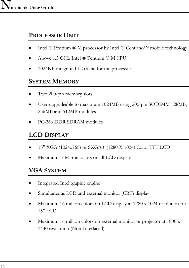 Notebook User Guide 124  PROCESSOR UNIT •  Intel ® Pentium ® M processor by Intel ® Centrino™ mobile technology •  Above 1.3 GHz Intel ® Pentium ® M CPU •  1024KB integrated L2 cache for the processor  SYSTEM MEMORY •  Two 200-pin memory slots •  User-upgradeable to maximum 1024MB using 200-pin SODIMM 128MB, 256MB and 512MB modules •  PC-266 DDR SDRAM modules LCD DISPLAY •  15&quot; XGA (1024x768) or SXGA+ (1280 X 1024) Color TFT LCD  •  Maximum 16M true colors on all LCD display VGA SYSTEM •  Integrated Intel graphic engine •  Simultaneous LCD and external monitor (CRT) display •  Maximum 16 million colors on LCD display at 1280 x 1024 resolution for 15&quot; LCD •  Maximum 16 million colors on external monitor or projector at 1800 x 1440 resolution (Non-Interlaced) 