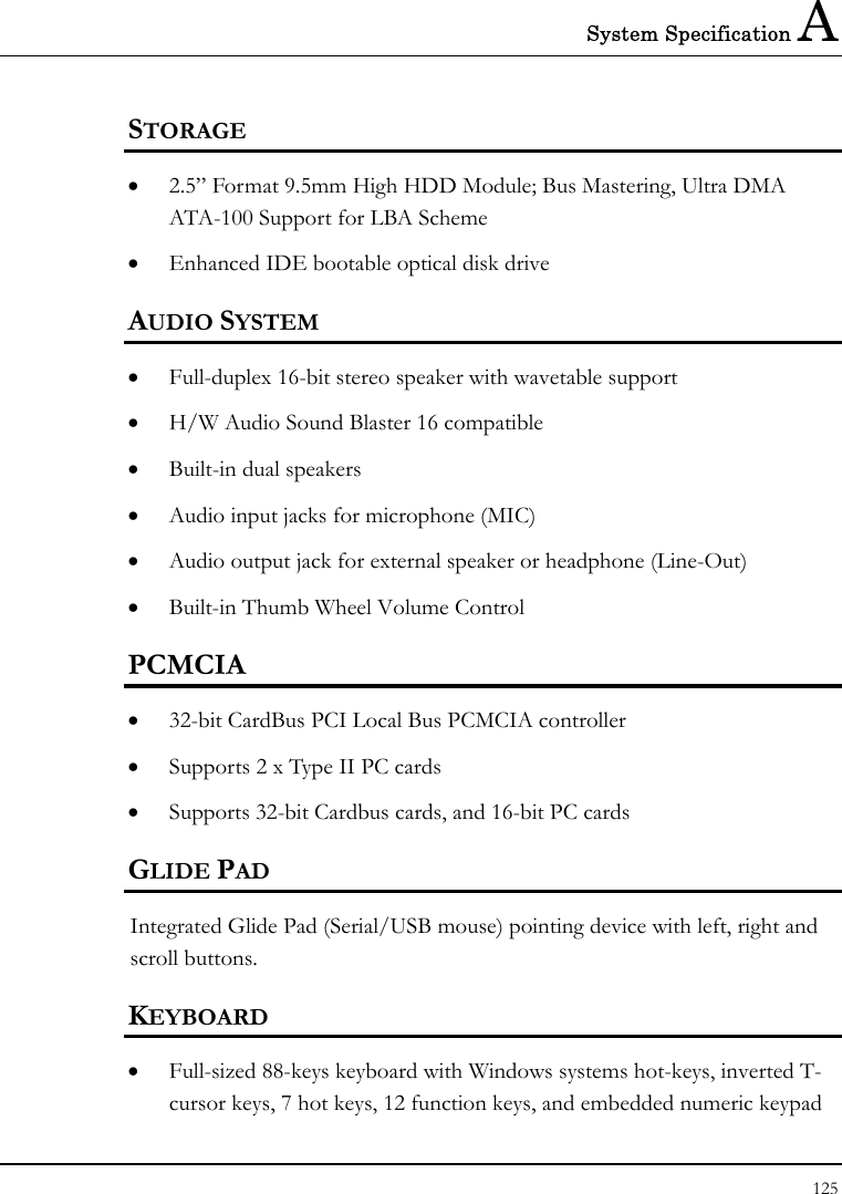 System Specification A 125  STORAGE •  2.5” Format 9.5mm High HDD Module; Bus Mastering, Ultra DMA ATA-100 Support for LBA Scheme •  Enhanced IDE bootable optical disk drive AUDIO SYSTEM •  Full-duplex 16-bit stereo speaker with wavetable support •  H/W Audio Sound Blaster 16 compatible •  Built-in dual speakers •  Audio input jacks for microphone (MIC) •  Audio output jack for external speaker or headphone (Line-Out) •  Built-in Thumb Wheel Volume Control PCMCIA •  32-bit CardBus PCI Local Bus PCMCIA controller •  Supports 2 x Type II PC cards •  Supports 32-bit Cardbus cards, and 16-bit PC cards GLIDE PAD  Integrated Glide Pad (Serial/USB mouse) pointing device with left, right and scroll buttons.  KEYBOARD •  Full-sized 88-keys keyboard with Windows systems hot-keys, inverted T-cursor keys, 7 hot keys, 12 function keys, and embedded numeric keypad 