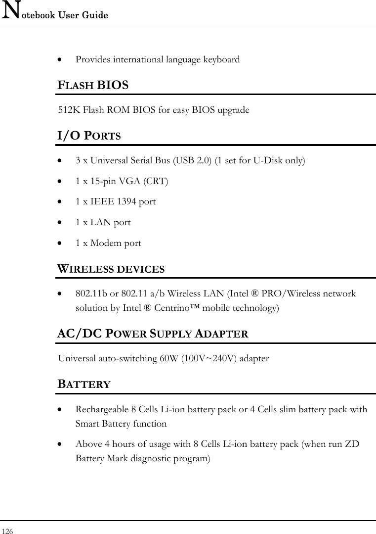 Notebook User Guide 126  •  Provides international language keyboard  FLASH BIOS 512K Flash ROM BIOS for easy BIOS upgrade I/O PORTS •  3 x Universal Serial Bus (USB 2.0) (1 set for U-Disk only) •  1 x 15-pin VGA (CRT)  •  1 x IEEE 1394 port •  1 x LAN port  •  1 x Modem port  WIRELESS DEVICES •  802.11b or 802.11 a/b Wireless LAN (Intel ® PRO/Wireless network solution by Intel ® Centrino™ mobile technology)  AC/DC POWER SUPPLY ADAPTER Universal auto-switching 60W (100V~240V) adapter  BATTERY •  Rechargeable 8 Cells Li-ion battery pack or 4 Cells slim battery pack with Smart Battery function •  Above 4 hours of usage with 8 Cells Li-ion battery pack (when run ZD Battery Mark diagnostic program) 