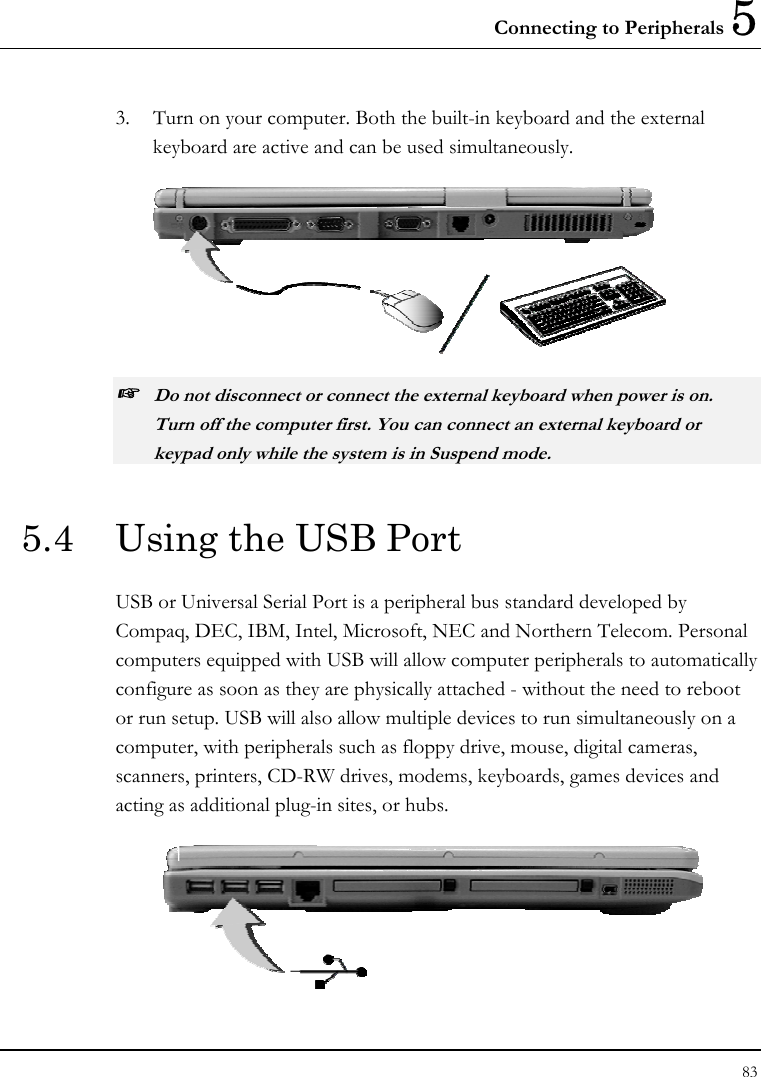 Connecting to Peripherals 5 83  3.  Turn on your computer. Both the built-in keyboard and the external keyboard are active and can be used simultaneously.  ☞ Do not disconnect or connect the external keyboard when power is on. Turn off the computer first. You can connect an external keyboard or keypad only while the system is in Suspend mode. 5.4  Using the USB Port USB or Universal Serial Port is a peripheral bus standard developed by Compaq, DEC, IBM, Intel, Microsoft, NEC and Northern Telecom. Personal computers equipped with USB will allow computer peripherals to automatically configure as soon as they are physically attached - without the need to reboot or run setup. USB will also allow multiple devices to run simultaneously on a computer, with peripherals such as floppy drive, mouse, digital cameras, scanners, printers, CD-RW drives, modems, keyboards, games devices and acting as additional plug-in sites, or hubs.  