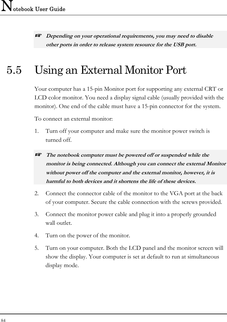 Notebook User Guide 84  ☞ Depending on your operational requirements, you may need to disable other ports in order to release system resource for the USB port. 5.5  Using an External Monitor Port Your computer has a 15-pin Monitor port for supporting any external CRT or LCD color monitor. You need a display signal cable (usually provided with the monitor). One end of the cable must have a 15-pin connector for the system. To connect an external monitor: 1.  Turn off your computer and make sure the monitor power switch is turned off. ☞ The notebook computer must be powered off or suspended while the monitor is being connected. Although you can connect the external Monitor without power off the computer and the external monitor, however, it is harmful to both devices and it shortens the life of these devices. 2.  Connect the connector cable of the monitor to the VGA port at the back of your computer. Secure the cable connection with the screws provided. 3.  Connect the monitor power cable and plug it into a properly grounded wall outlet. 4.  Turn on the power of the monitor. 5.  Turn on your computer. Both the LCD panel and the monitor screen will show the display. Your computer is set at default to run at simultaneous display mode. 