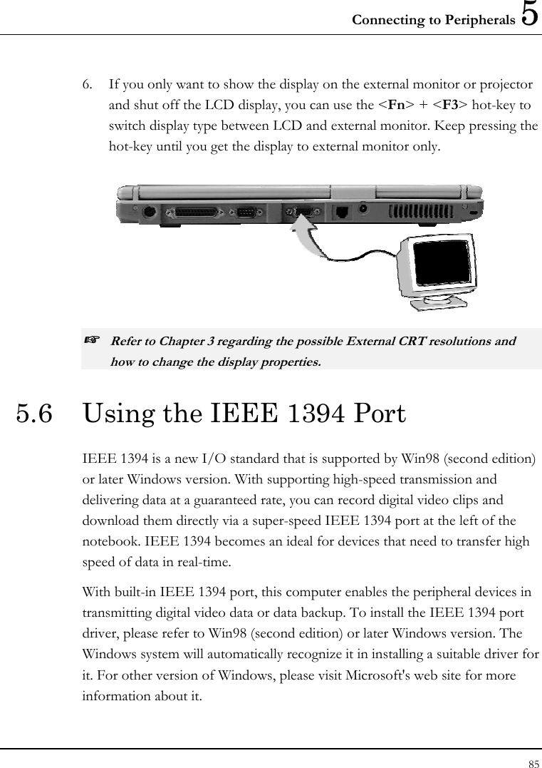 Connecting to Peripherals 5 85  6.  If you only want to show the display on the external monitor or projector and shut off the LCD display, you can use the &lt;Fn&gt; + &lt;F3&gt; hot-key to switch display type between LCD and external monitor. Keep pressing the hot-key until you get the display to external monitor only.  ☞ Refer to Chapter 3 regarding the possible External CRT resolutions and how to change the display properties. 5.6  Using the IEEE 1394 Port IEEE 1394 is a new I/O standard that is supported by Win98 (second edition) or later Windows version. With supporting high-speed transmission and delivering data at a guaranteed rate, you can record digital video clips and download them directly via a super-speed IEEE 1394 port at the left of the notebook. IEEE 1394 becomes an ideal for devices that need to transfer high speed of data in real-time. With built-in IEEE 1394 port, this computer enables the peripheral devices in transmitting digital video data or data backup. To install the IEEE 1394 port driver, please refer to Win98 (second edition) or later Windows version. The Windows system will automatically recognize it in installing a suitable driver for it. For other version of Windows, please visit Microsoft&apos;s web site for more information about it. 