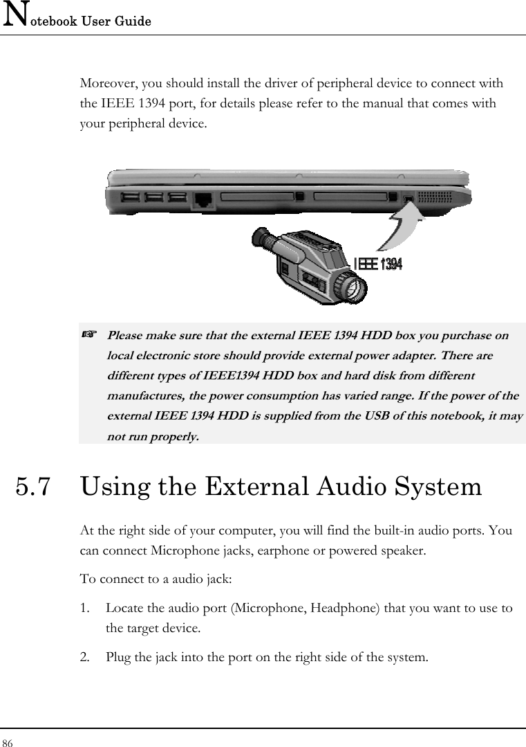 Notebook User Guide 86  Moreover, you should install the driver of peripheral device to connect with the IEEE 1394 port, for details please refer to the manual that comes with your peripheral device.  ☞ Please make sure that the external IEEE 1394 HDD box you purchase on local electronic store should provide external power adapter. There are different types of IEEE1394 HDD box and hard disk from different manufactures, the power consumption has varied range. If the power of the external IEEE 1394 HDD is supplied from the USB of this notebook, it may not run properly. 5.7  Using the External Audio System At the right side of your computer, you will find the built-in audio ports. You can connect Microphone jacks, earphone or powered speaker. To connect to a audio jack: 1.  Locate the audio port (Microphone, Headphone) that you want to use to the target device. 2.  Plug the jack into the port on the right side of the system. 