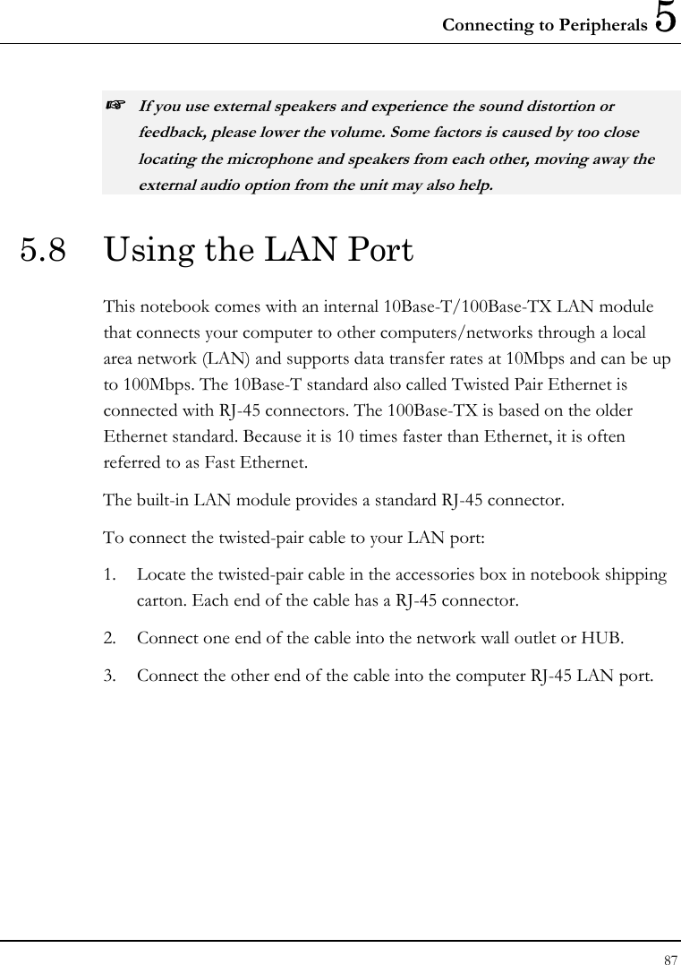 Connecting to Peripherals 5 87  ☞ If you use external speakers and experience the sound distortion or feedback, please lower the volume. Some factors is caused by too close locating the microphone and speakers from each other, moving away the external audio option from the unit may also help. 5.8  Using the LAN Port This notebook comes with an internal 10Base-T/100Base-TX LAN module that connects your computer to other computers/networks through a local area network (LAN) and supports data transfer rates at 10Mbps and can be up to 100Mbps. The 10Base-T standard also called Twisted Pair Ethernet is connected with RJ-45 connectors. The 100Base-TX is based on the older Ethernet standard. Because it is 10 times faster than Ethernet, it is often referred to as Fast Ethernet. The built-in LAN module provides a standard RJ-45 connector.  To connect the twisted-pair cable to your LAN port: 1.  Locate the twisted-pair cable in the accessories box in notebook shipping carton. Each end of the cable has a RJ-45 connector. 2.  Connect one end of the cable into the network wall outlet or HUB. 3.  Connect the other end of the cable into the computer RJ-45 LAN port. 