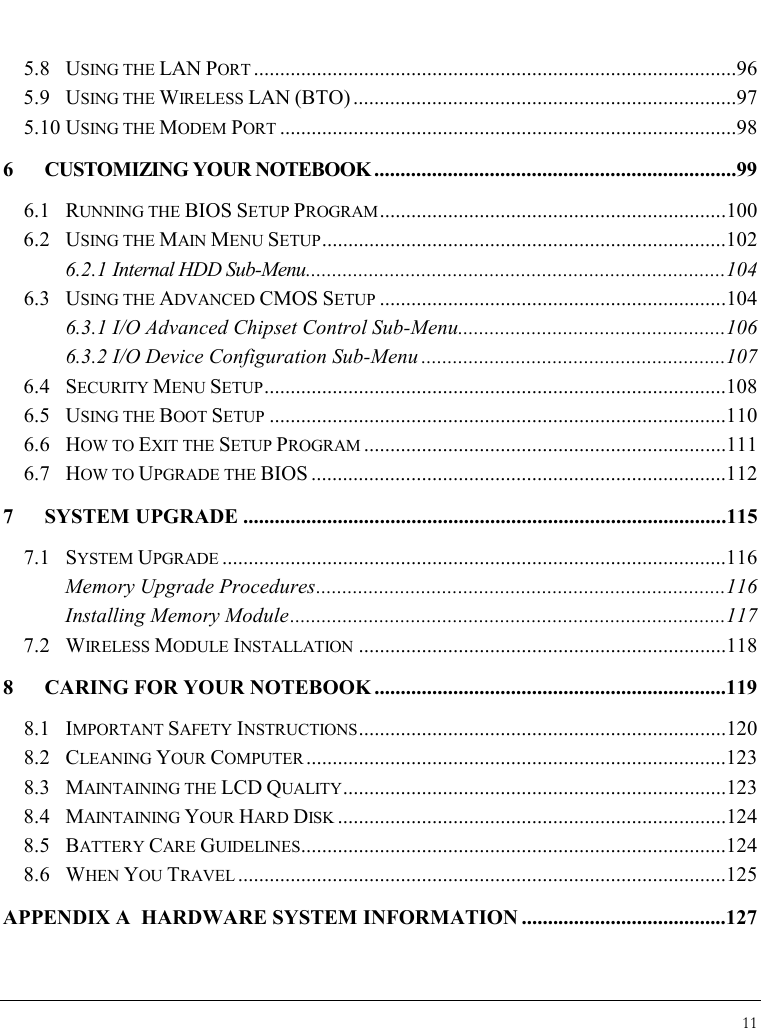 Notebook User Guide 11  5.8 USING THE LAN PORT ............................................................................................96 5.9 USING THE WIRELESS LAN (BTO) .........................................................................97 5.10 USING THE MODEM PORT .......................................................................................98 6  CUSTOMIZING YOUR NOTEBOOK .....................................................................99 6.1 RUNNING THE BIOS SETUP PROGRAM..................................................................100 6.2 USING THE MAIN MENU SETUP.............................................................................102 6.2.1 Internal HDD Sub-Menu................................................................................104 6.3 USING THE ADVANCED CMOS SETUP ..................................................................104 6.3.1 I/O Advanced Chipset Control Sub-Menu...................................................106 6.3.2 I/O Device Configuration Sub-Menu ..........................................................107 6.4 SECURITY MENU SETUP........................................................................................108 6.5 USING THE BOOT SETUP .......................................................................................110 6.6 HOW TO EXIT THE SETUP PROGRAM .....................................................................111 6.7 HOW TO UPGRADE THE BIOS ...............................................................................112 7 SYSTEM UPGRADE ............................................................................................115 7.1 SYSTEM UPGRADE ................................................................................................116 Memory Upgrade Procedures..............................................................................116 Installing Memory Module...................................................................................117 7.2 WIRELESS MODULE INSTALLATION ......................................................................118 8  CARING FOR YOUR NOTEBOOK ...................................................................119 8.1 IMPORTANT SAFETY INSTRUCTIONS......................................................................120 8.2 CLEANING YOUR COMPUTER ................................................................................123 8.3 MAINTAINING THE LCD QUALITY.........................................................................123 8.4 MAINTAINING YOUR HARD DISK ..........................................................................124 8.5 BATTERY CARE GUIDELINES.................................................................................124 8.6 WHEN YOU TRAVEL .............................................................................................125 APPENDIX A  HARDWARE SYSTEM INFORMATION .......................................127 