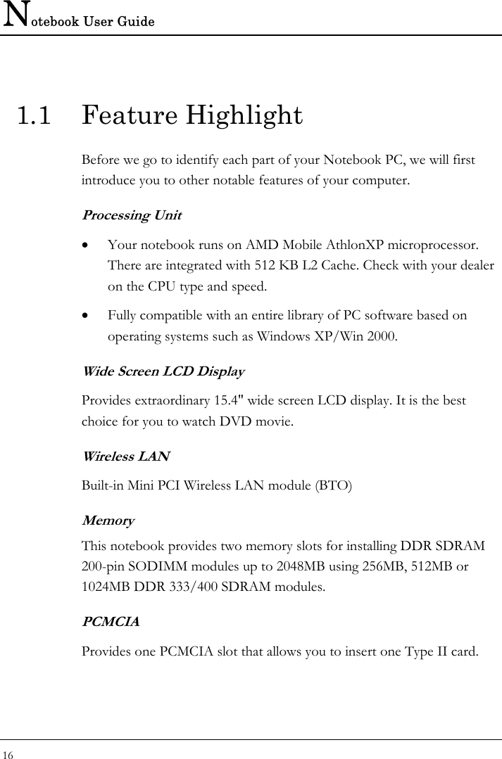 Notebook User Guide 16  1.1 Feature Highlight Before we go to identify each part of your Notebook PC, we will first introduce you to other notable features of your computer. Processing Unit • Your notebook runs on AMD Mobile AthlonXP microprocessor. There are integrated with 512 KB L2 Cache. Check with your dealer on the CPU type and speed.  • Fully compatible with an entire library of PC software based on operating systems such as Windows XP/Win 2000. Wide Screen LCD Display Provides extraordinary 15.4&quot; wide screen LCD display. It is the best choice for you to watch DVD movie. Wireless LAN Built-in Mini PCI Wireless LAN module (BTO) Memory This notebook provides two memory slots for installing DDR SDRAM 200-pin SODIMM modules up to 2048MB using 256MB, 512MB or 1024MB DDR 333/400 SDRAM modules.  PCMCIA Provides one PCMCIA slot that allows you to insert one Type II card. 
