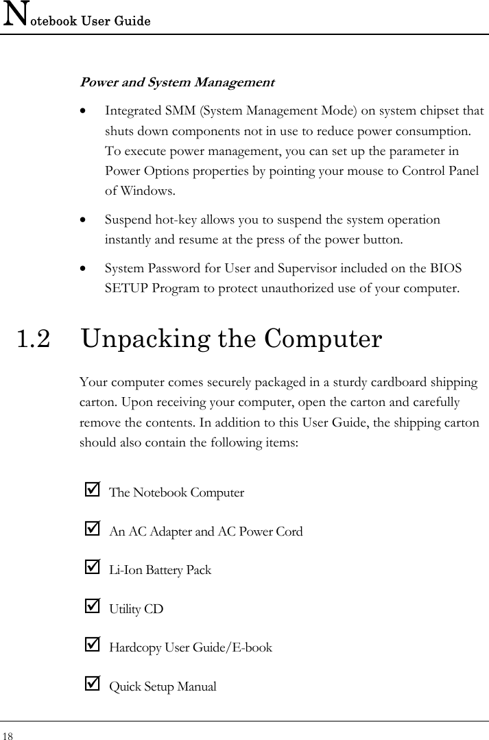 Notebook User Guide 18  Power and System Management • Integrated SMM (System Management Mode) on system chipset that shuts down components not in use to reduce power consumption. To execute power management, you can set up the parameter in Power Options properties by pointing your mouse to Control Panel of Windows. • Suspend hot-key allows you to suspend the system operation instantly and resume at the press of the power button. • System Password for User and Supervisor included on the BIOS SETUP Program to protect unauthorized use of your computer. 1.2  Unpacking the Computer Your computer comes securely packaged in a sturdy cardboard shipping carton. Upon receiving your computer, open the carton and carefully remove the contents. In addition to this User Guide, the shipping carton should also contain the following items:  ; The Notebook Computer ; An AC Adapter and AC Power Cord ; Li-Ion Battery Pack ; Utility CD ; Hardcopy User Guide/E-book ; Quick Setup Manual 