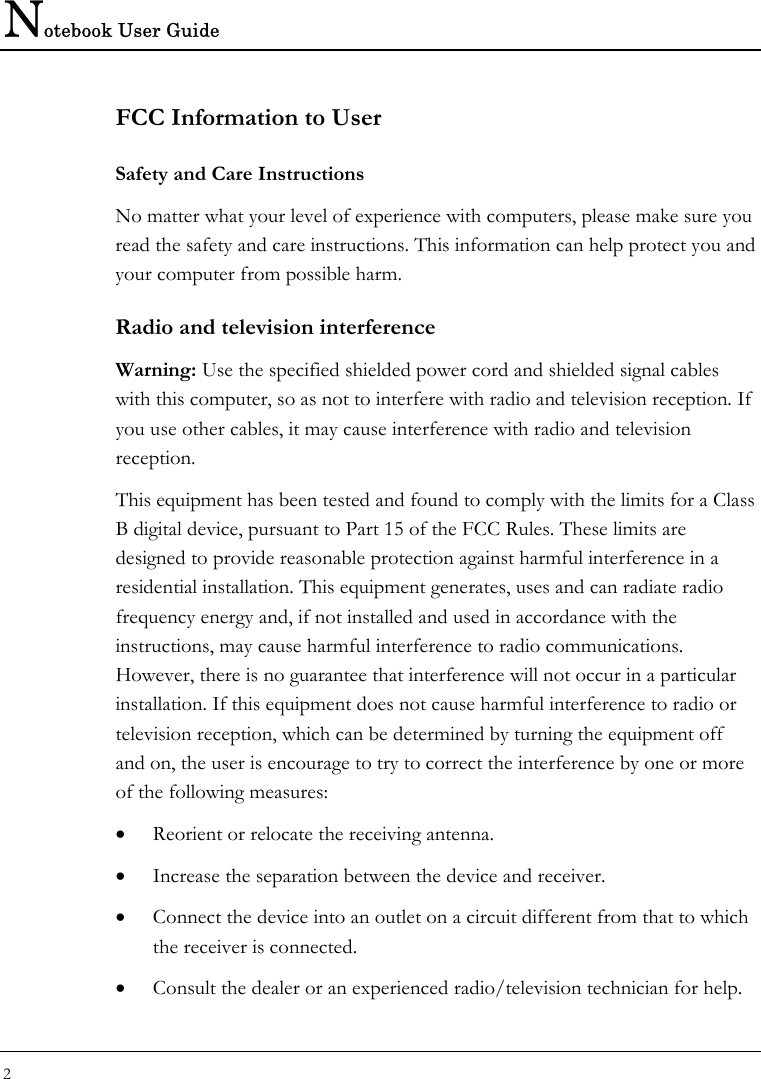 Notebook User Guide 2  FCC Information to User Safety and Care Instructions No matter what your level of experience with computers, please make sure you read the safety and care instructions. This information can help protect you and your computer from possible harm. Radio and television interference Warning: Use the specified shielded power cord and shielded signal cables with this computer, so as not to interfere with radio and television reception. If you use other cables, it may cause interference with radio and television reception. This equipment has been tested and found to comply with the limits for a Class B digital device, pursuant to Part 15 of the FCC Rules. These limits are designed to provide reasonable protection against harmful interference in a residential installation. This equipment generates, uses and can radiate radio frequency energy and, if not installed and used in accordance with the instructions, may cause harmful interference to radio communications. However, there is no guarantee that interference will not occur in a particular installation. If this equipment does not cause harmful interference to radio or television reception, which can be determined by turning the equipment off and on, the user is encourage to try to correct the interference by one or more of the following measures: • Reorient or relocate the receiving antenna. • Increase the separation between the device and receiver. • Connect the device into an outlet on a circuit different from that to which the receiver is connected. • Consult the dealer or an experienced radio/television technician for help. 