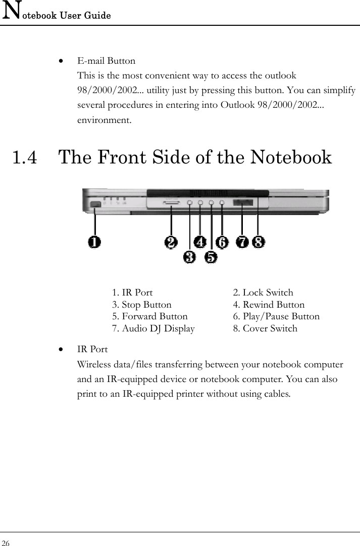 Notebook User Guide 26  • E-mail Button This is the most convenient way to access the outlook 98/2000/2002... utility just by pressing this button. You can simplify several procedures in entering into Outlook 98/2000/2002... environment. 1.4  The Front Side of the Notebook   1. IR Port  2. Lock Switch 3. Stop Button  4. Rewind Button 5. Forward Button  6. Play/Pause Button 7. Audio DJ Display  8. Cover Switch • IR Port Wireless data/files transferring between your notebook computer and an IR-equipped device or notebook computer. You can also print to an IR-equipped printer without using cables.  