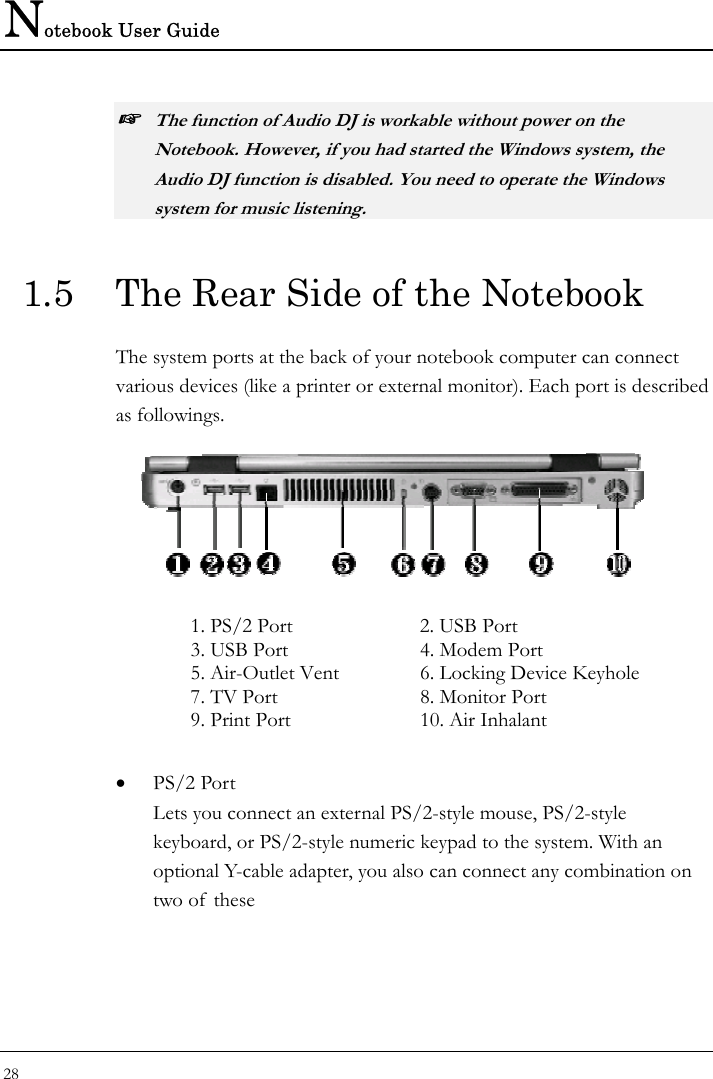 Notebook User Guide 28  ☞ The function of Audio DJ is workable without power on the Notebook. However, if you had started the Windows system, the Audio DJ function is disabled. You need to operate the Windows system for music listening. 1.5  The Rear Side of the Notebook The system ports at the back of your notebook computer can connect various devices (like a printer or external monitor). Each port is described as followings.   1. PS/2 Port  2. USB Port 3. USB Port   4. Modem Port 5. Air-Outlet Vent  6. Locking Device Keyhole  7. TV Port   8. Monitor Port   9. Print Port   10. Air Inhalant  • PS/2 Port Lets you connect an external PS/2-style mouse, PS/2-style keyboard, or PS/2-style numeric keypad to the system. With an optional Y-cable adapter, you also can connect any combination on two of these 
