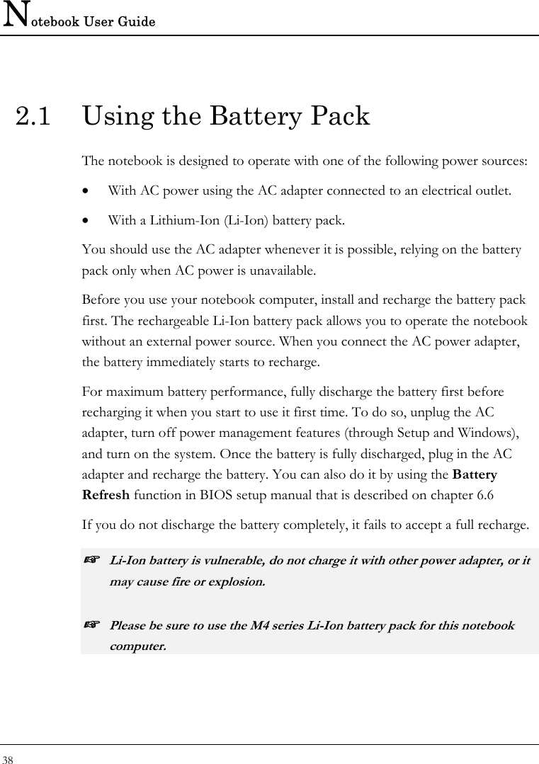 Notebook User Guide 38  2.1  Using the Battery Pack The notebook is designed to operate with one of the following power sources: • With AC power using the AC adapter connected to an electrical outlet. • With a Lithium-Ion (Li-Ion) battery pack. You should use the AC adapter whenever it is possible, relying on the battery pack only when AC power is unavailable. Before you use your notebook computer, install and recharge the battery pack first. The rechargeable Li-Ion battery pack allows you to operate the notebook without an external power source. When you connect the AC power adapter, the battery immediately starts to recharge. For maximum battery performance, fully discharge the battery first before recharging it when you start to use it first time. To do so, unplug the AC adapter, turn off power management features (through Setup and Windows), and turn on the system. Once the battery is fully discharged, plug in the AC adapter and recharge the battery. You can also do it by using the Battery Refresh function in BIOS setup manual that is described on chapter 6.6 If you do not discharge the battery completely, it fails to accept a full recharge. ☞ Li-Ion battery is vulnerable, do not charge it with other power adapter, or it may cause fire or explosion. ☞ Please be sure to use the M4 series Li-Ion battery pack for this notebook computer. 
