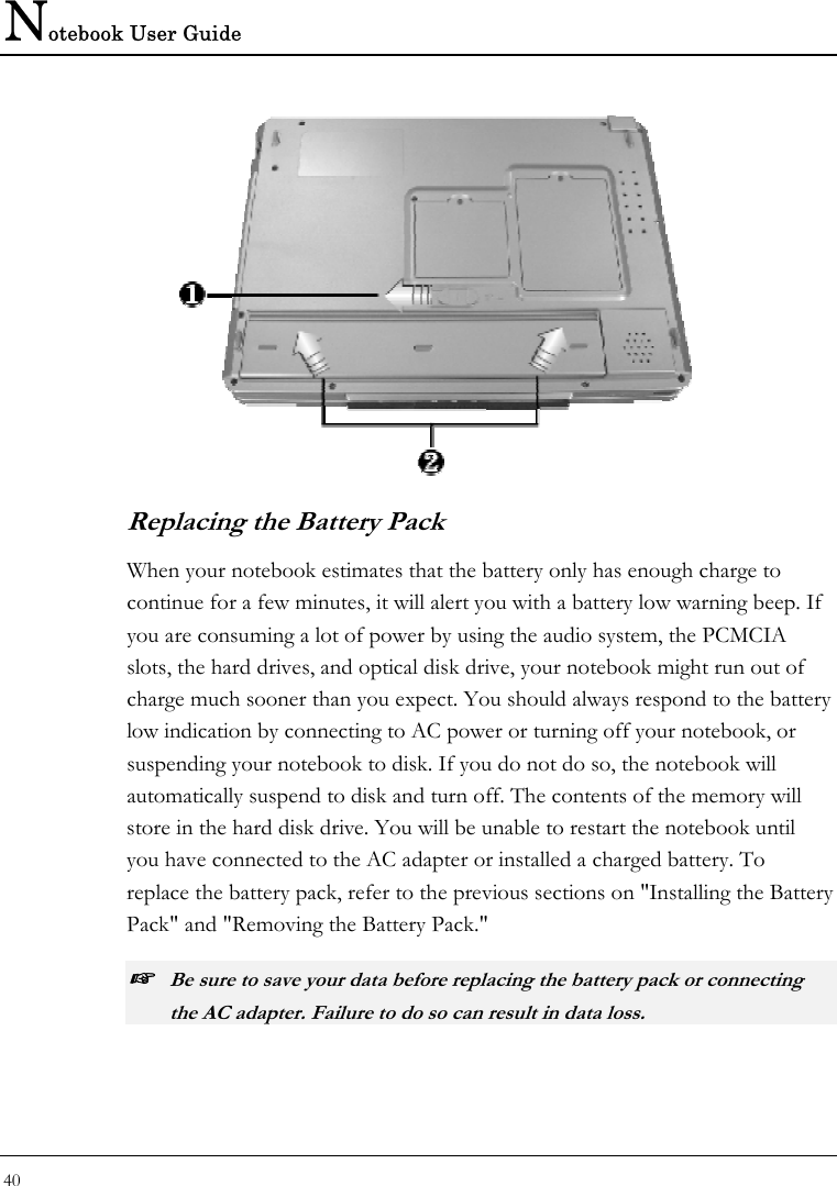 Notebook User Guide 40   Replacing the Battery Pack When your notebook estimates that the battery only has enough charge to continue for a few minutes, it will alert you with a battery low warning beep. If you are consuming a lot of power by using the audio system, the PCMCIA slots, the hard drives, and optical disk drive, your notebook might run out of charge much sooner than you expect. You should always respond to the battery low indication by connecting to AC power or turning off your notebook, or suspending your notebook to disk. If you do not do so, the notebook will automatically suspend to disk and turn off. The contents of the memory will store in the hard disk drive. You will be unable to restart the notebook until you have connected to the AC adapter or installed a charged battery. To replace the battery pack, refer to the previous sections on &quot;Installing the Battery Pack&quot; and &quot;Removing the Battery Pack.&quot; ☞ Be sure to save your data before replacing the battery pack or connecting the AC adapter. Failure to do so can result in data loss. 