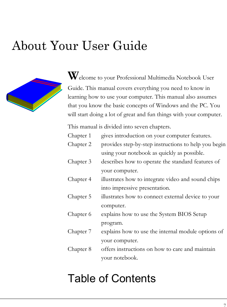 Notebook User Guide 7  About Your User Guide  Welcome to your Professional Multimedia Notebook User Guide. This manual covers everything you need to know in learning how to use your computer. This manual also assumes that you know the basic concepts of Windows and the PC. You will start doing a lot of great and fun things with your computer.  This manual is divided into seven chapters.  Chapter 1  gives introduction on your computer features. Chapter 2  provides step-by-step instructions to help you begin using your notebook as quickly as possible.  Chapter 3  describes how to operate the standard features of your computer. Chapter 4  illustrates how to integrate video and sound chips into impressive presentation. Chapter 5  illustrates how to connect external device to your computer. Chapter 6  explains how to use the System BIOS Setup program. Chapter 7  explains how to use the internal module options of your computer. Chapter 8  offers instructions on how to care and maintain your notebook.  Table of Contents                 