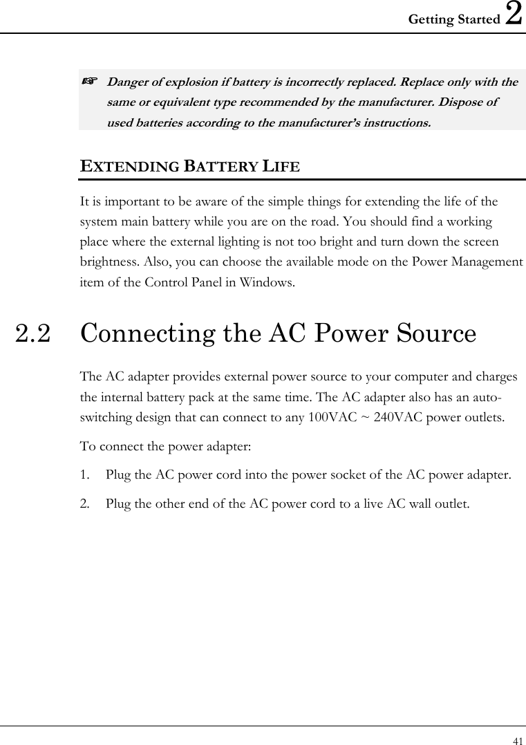 Getting Started 2 41  ☞ Danger of explosion if battery is incorrectly replaced. Replace only with the same or equivalent type recommended by the manufacturer. Dispose of used batteries according to the manufacturer’s instructions. EXTENDING BATTERY LIFE It is important to be aware of the simple things for extending the life of the system main battery while you are on the road. You should find a working place where the external lighting is not too bright and turn down the screen brightness. Also, you can choose the available mode on the Power Management item of the Control Panel in Windows.  2.2  Connecting the AC Power Source The AC adapter provides external power source to your computer and charges the internal battery pack at the same time. The AC adapter also has an auto-switching design that can connect to any 100VAC ~ 240VAC power outlets. To connect the power adapter: 1. Plug the AC power cord into the power socket of the AC power adapter. 2. Plug the other end of the AC power cord to a live AC wall outlet.  