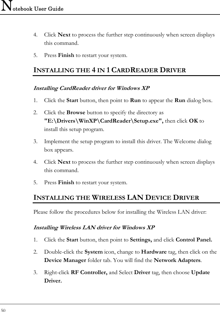 Notebook User Guide 50  4. Click Next to process the further step continuously when screen displays this command.  5. Press Finish to restart your system.  INSTALLING THE 4 IN 1 CARDREADER DRIVER  Installing CardReader driver for Windows XP  1. Click the Start button, then point to Run to appear the Run dialog box.  2. Click the Browse button to specify the directory as &quot;E:\Drivers\WinXP\CardReader\Setup.exe&quot;, then click OK to install this setup program.  3. Implement the setup program to install this driver. The Welcome dialog box appears.  4. Click Next to process the further step continuously when screen displays this command.  5. Press Finish to restart your system.  INSTALLING THE WIRELESS LAN DEVICE DRIVER  Please follow the procedures below for installing the Wireless LAN driver: Installing Wireless LAN driver for Windows XP  1. Click the Start button, then point to Settings, and click Control Panel.  2. Double-click the System icon, change to Hardware tag, then click on the Device Manager folder tab. You will find the Network Adapters.  3. Right-click RF Controller, and Select Driver tag, then choose Update Driver.  