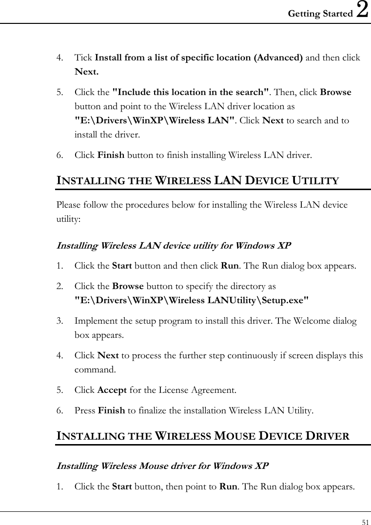 Getting Started 2 51  4. Tick Install from a list of specific location (Advanced) and then click Next.  5. Click the &quot;Include this location in the search&quot;. Then, click Browse button and point to the Wireless LAN driver location as &quot;E:\Drivers\WinXP\Wireless LAN&quot;. Click Next to search and to install the driver.  6. Click Finish button to finish installing Wireless LAN driver.  INSTALLING THE WIRELESS LAN DEVICE UTILITY Please follow the procedures below for installing the Wireless LAN device utility: Installing Wireless LAN device utility for Windows XP  1. Click the Start button and then click Run. The Run dialog box appears.  2. Click the Browse button to specify the directory as &quot;E:\Drivers\WinXP\Wireless LANUtility\Setup.exe&quot;  3. Implement the setup program to install this driver. The Welcome dialog box appears.  4. Click Next to process the further step continuously if screen displays this command. 5. Click Accept for the License Agreement.  6. Press Finish to finalize the installation Wireless LAN Utility.  INSTALLING THE WIRELESS MOUSE DEVICE DRIVER Installing Wireless Mouse driver for Windows XP 1. Click the Start button, then point to Run. The Run dialog box appears.  