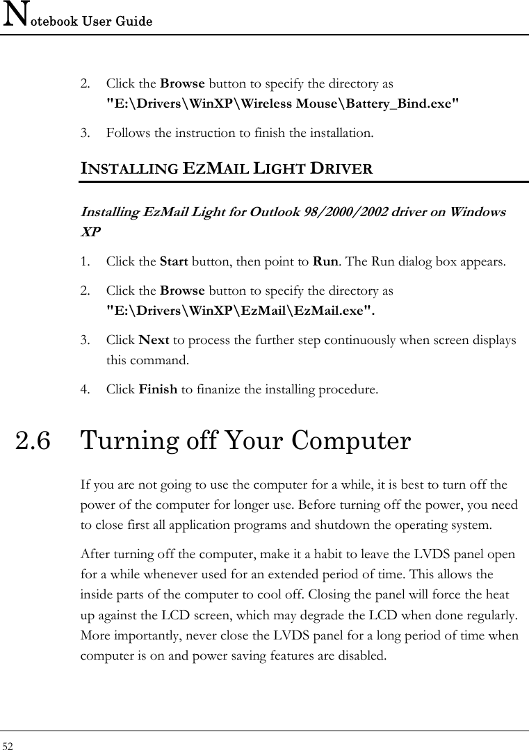 Notebook User Guide 52  2. Click the Browse button to specify the directory as &quot;E:\Drivers\WinXP\Wireless Mouse\Battery_Bind.exe&quot;  3. Follows the instruction to finish the installation.  INSTALLING EZMAIL LIGHT DRIVER Installing EzMail Light for Outlook 98/2000/2002 driver on Windows XP 1. Click the Start button, then point to Run. The Run dialog box appears.  2. Click the Browse button to specify the directory as &quot;E:\Drivers\WinXP\EzMail\EzMail.exe&quot;.  3. Click Next to process the further step continuously when screen displays this command.  4. Click Finish to finanize the installing procedure.  2.6  Turning off Your Computer If you are not going to use the computer for a while, it is best to turn off the power of the computer for longer use. Before turning off the power, you need to close first all application programs and shutdown the operating system.  After turning off the computer, make it a habit to leave the LVDS panel open for a while whenever used for an extended period of time. This allows the inside parts of the computer to cool off. Closing the panel will force the heat up against the LCD screen, which may degrade the LCD when done regularly. More importantly, never close the LVDS panel for a long period of time when computer is on and power saving features are disabled. 