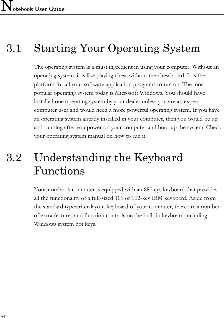 Notebook User Guide 54  3.1  Starting Your Operating System The operating system is a must ingredient in using your computer. Without an operating system, it is like playing chess without the chessboard. It is the platform for all your software application programs to run on. The most popular operating system today is Microsoft Windows. You should have installed one operating system by your dealer unless you are an expert computer user and would need a more powerful operating system. If you have an operating system already installed in your computer, then you would be up and running after you power on your computer and boot up the system. Check your operating system manual on how to run it.  3.2  Understanding the Keyboard Functions Your notebook computer is equipped with an 88 keys keyboard that provides all the functionality of a full-sized 101 or 102-key IBM keyboard. Aside from the standard typewriter-layout keyboard of your computer, there are a number of extra features and function controls on the built-in keyboard including Windows system hot keys.  