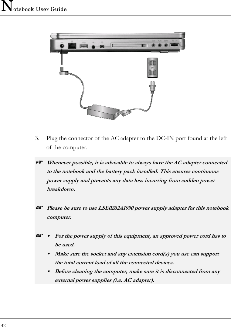Notebook User Guide 42    3. Plug the connector of the AC adapter to the DC-IN port found at the left of the computer. ☞ Whenever possible, it is advisable to always have the AC adapter connected to the notebook and the battery pack installed. This ensures continuous power supply and prevents any data loss incurring from sudden power breakdown. ☞ Please be sure to use LSE0202A1990 power supply adapter for this notebook computer. ☞ y  For the power supply of this equipment, an approved power cord has to  be used. y  Make sure the socket and any extension cord(s) you use can support   the total current load of all the connected devices. y  Before cleaning the computer, make sure it is disconnected from any   external power supplies (i.e. AC adapter). 