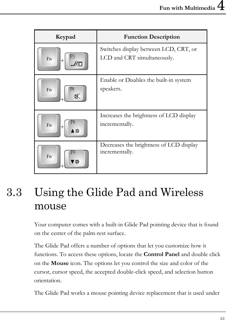 Fun with Multimedia 4 61  Keypad  Function Description Fn +F3 Switches display between LCD, CRT, or LCD and CRT simultaneously.  Fn+F6 Enable or Disables the built-in system speakers. Fn +F8 Increases the brightness of LCD display incrementally. Fn+F9 Decreases the brightness of LCD display incrementally. 3.3  Using the Glide Pad and Wireless mouse Your computer comes with a built-in Glide Pad pointing device that is found on the center of the palm-rest surface.  The Glide Pad offers a number of options that let you customize how it functions. To access these options, locate the Control Panel and double click on the Mouse icon. The options let you control the size and color of the cursor, cursor speed, the accepted double-click speed, and selection button orientation. The Glide Pad works a mouse pointing device replacement that is used under 