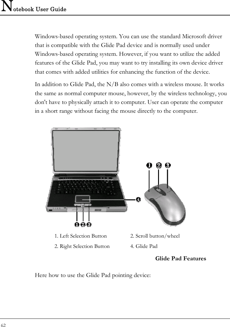 Notebook User Guide 62  Windows-based operating system. You can use the standard Microsoft driver that is compatible with the Glide Pad device and is normally used under Windows-based operating system. However, if you want to utilize the added features of the Glide Pad, you may want to try installing its own device driver that comes with added utilities for enhancing the function of the device. In addition to Glide Pad, the N/B also comes with a wireless mouse. It works the same as normal computer mouse, however, by the wireless technology, you don&apos;t have to physically attach it to computer. User can operate the computer in a short range without facing the mouse directly to the computer.                           1. Left Selection Button  2. Scroll button/wheel 2. Right Selection Button   4. Glide Pad   Glide Pad Features Here how to use the Glide Pad pointing device: 
