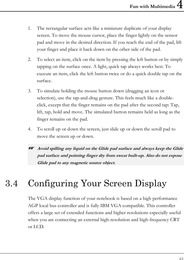 Fun with Multimedia 4 63  1. The rectangular surface acts like a miniature duplicate of your display screen. To move the mouse cursor, place the finger lightly on the sensor pad and move in the desired direction. If you reach the end of the pad, lift your finger and place it back down on the other side of the pad. 2. To select an item, click on the item by pressing the left button or by simply tapping on the surface once. A light, quick tap always works best. To execute an item, click the left button twice or do a quick double tap on the surface. 3. To simulate holding the mouse button down (dragging an icon or selection), use the tap-and-drag gesture. This feels much like a double-click, except that the finger remains on the pad after the second tap: Tap, lift, tap, hold and move. The simulated button remains held as long as the finger remains on the pad. 4. To scroll up or down the screen, just slide up or down the scroll pad to move the screen up or down. ☞ Avoid spilling any liquid on the Glide pad surface and always keep the Glide pad surface and pointing finger dry from sweat built-up. Also do not expose Glide pad to any magnetic source object. 3.4  Configuring Your Screen Display The VGA display function of your notebook is based on a high performance AGP local bus controller and is fully IBM VGA compatible. This controller offers a large set of extended functions and higher resolutions especially useful when you are connecting an external high-resolution and high-frequency CRT or LCD. 