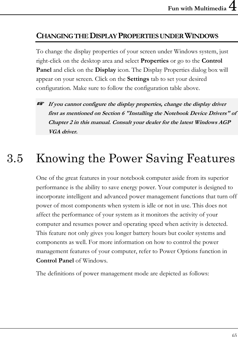 Fun with Multimedia 4 65  CHANGING THE DISPLAY PROPERTIES UNDER WINDOWS To change the display properties of your screen under Windows system, just right-click on the desktop area and select Properties or go to the Control Panel and click on the Display icon. The Display Properties dialog box will appear on your screen. Click on the Settings tab to set your desired configuration. Make sure to follow the configuration table above. ☞ If you cannot configure the display properties, change the display driver first as mentioned on Section 6 &quot;Installing the Notebook Device Drivers&quot; of Chapter 2 in this manual. Consult your dealer for the latest Windows AGP VGA driver. 3.5  Knowing the Power Saving Features One of the great features in your notebook computer aside from its superior performance is the ability to save energy power. Your computer is designed to incorporate intelligent and advanced power management functions that turn off power of most components when system is idle or not in use. This does not affect the performance of your system as it monitors the activity of your computer and resumes power and operating speed when activity is detected. This feature not only gives you longer battery hours but cooler systems and components as well. For more information on how to control the power management features of your computer, refer to Power Options function in Control Panel of Windows. The definitions of power management mode are depicted as follows: 