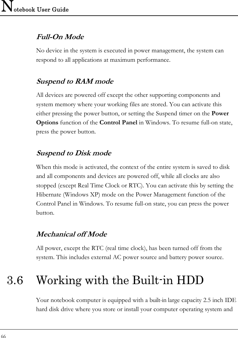 Notebook User Guide 66  Full-On Mode No device in the system is executed in power management, the system can respond to all applications at maximum performance. Suspend to RAM mode  All devices are powered off except the other supporting components and system memory where your working files are stored. You can activate this either pressing the power button, or setting the Suspend timer on the Power Options function of the Control Panel in Windows. To resume full-on state, press the power button. Suspend to Disk mode  When this mode is activated, the context of the entire system is saved to disk and all components and devices are powered off, while all clocks are also stopped (except Real Time Clock or RTC). You can activate this by setting the Hibernate (Windows XP) mode on the Power Management function of the Control Panel in Windows. To resume full-on state, you can press the power button.  Mechanical off Mode All power, except the RTC (real time clock), has been turned off from the system. This includes external AC power source and battery power source. 3.6  Working with the Built-in HDD Your notebook computer is equipped with a built-in large capacity 2.5 inch IDE hard disk drive where you store or install your computer operating system and 