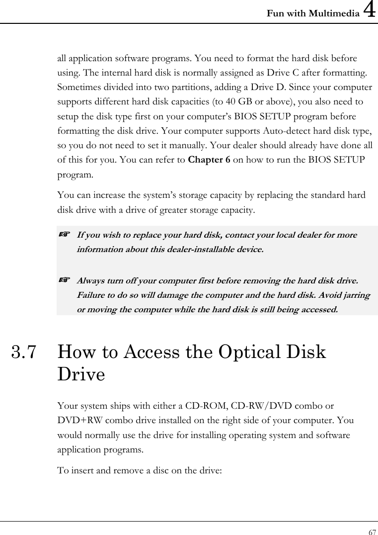 Fun with Multimedia 4 67  all application software programs. You need to format the hard disk before using. The internal hard disk is normally assigned as Drive C after formatting. Sometimes divided into two partitions, adding a Drive D. Since your computer supports different hard disk capacities (to 40 GB or above), you also need to setup the disk type first on your computer’s BIOS SETUP program before formatting the disk drive. Your computer supports Auto-detect hard disk type, so you do not need to set it manually. Your dealer should already have done all of this for you. You can refer to Chapter 6 on how to run the BIOS SETUP program.  You can increase the system’s storage capacity by replacing the standard hard disk drive with a drive of greater storage capacity. ☞ If you wish to replace your hard disk, contact your local dealer for more information about this dealer-installable device. ☞ Always turn off your computer first before removing the hard disk drive. Failure to do so will damage the computer and the hard disk. Avoid jarring or moving the computer while the hard disk is still being accessed. 3.7  How to Access the Optical Disk Drive Your system ships with either a CD-ROM, CD-RW/DVD combo or DVD+RW combo drive installed on the right side of your computer. You would normally use the drive for installing operating system and software application programs.  To insert and remove a disc on the drive: 