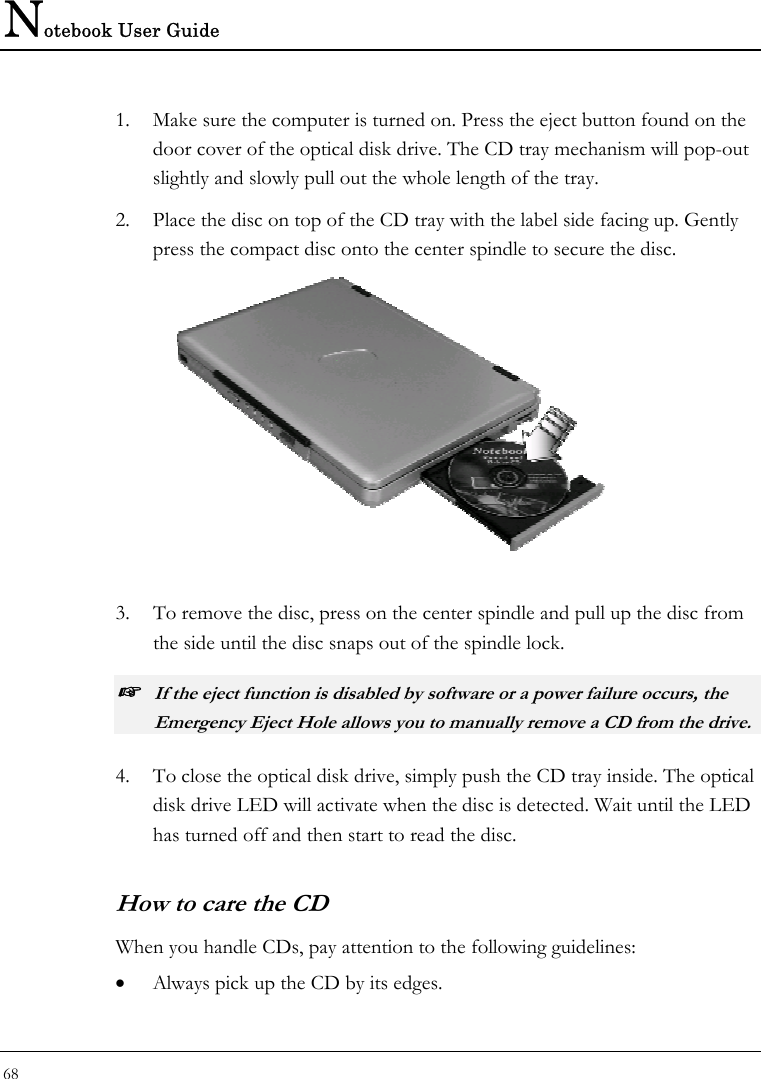 Notebook User Guide 68  1. Make sure the computer is turned on. Press the eject button found on the door cover of the optical disk drive. The CD tray mechanism will pop-out slightly and slowly pull out the whole length of the tray. 2. Place the disc on top of the CD tray with the label side facing up. Gently press the compact disc onto the center spindle to secure the disc.   3. To remove the disc, press on the center spindle and pull up the disc from the side until the disc snaps out of the spindle lock. ☞ If the eject function is disabled by software or a power failure occurs, the Emergency Eject Hole allows you to manually remove a CD from the drive.  4. To close the optical disk drive, simply push the CD tray inside. The optical disk drive LED will activate when the disc is detected. Wait until the LED has turned off and then start to read the disc. How to care the CD When you handle CDs, pay attention to the following guidelines: • Always pick up the CD by its edges. 