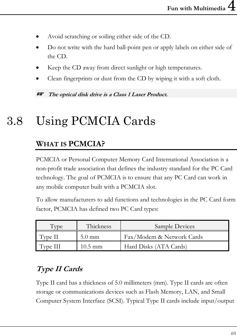 Fun with Multimedia 4 69  • Avoid scratching or soiling either side of the CD. • Do not write with the hard ball-point pen or apply labels on either side of the CD. • Keep the CD away from direct sunlight or high temperatures. • Clean fingerprints or dust from the CD by wiping it with a soft cloth. ☞ The optical disk drive is a Class 1 Laser Product. 3.8  Using PCMCIA Cards WHAT IS PCMCIA? PCMCIA or Personal Computer Memory Card International Association is a non-profit trade association that defines the industry standard for the PC Card technology. The goal of PCMCIA is to ensure that any PC Card can work in any mobile computer built with a PCMCIA slot. To allow manufacturers to add functions and technologies in the PC Card form factor, PCMCIA has defined two PC Card types:  Type  Thickness  Sample Devices Type II  5.0 mm  Fax/Modem &amp; Network Cards Type III  10.5 mm  Hard Disks (ATA Cards) Type II Cards Type II card has a thickness of 5.0 millimeters (mm). Type II cards are often storage or communications devices such as Flash Memory, LAN, and Small Computer System Interface (SCSI). Typical Type II cards include input/output 
