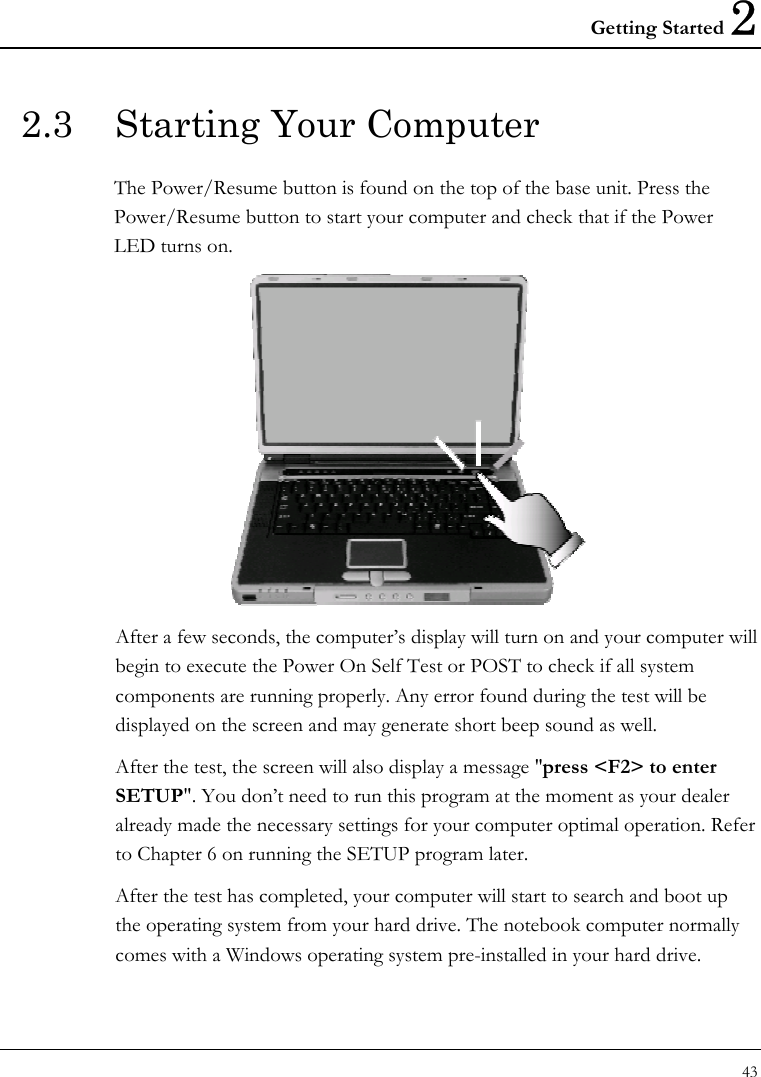 Getting Started 2 43  2.3  Starting Your Computer The Power/Resume button is found on the top of the base unit. Press the Power/Resume button to start your computer and check that if the Power LED turns on.  After a few seconds, the computer’s display will turn on and your computer will begin to execute the Power On Self Test or POST to check if all system components are running properly. Any error found during the test will be displayed on the screen and may generate short beep sound as well. After the test, the screen will also display a message &quot;press &lt;F2&gt; to enter SETUP&quot;. You don’t need to run this program at the moment as your dealer already made the necessary settings for your computer optimal operation. Refer to Chapter 6 on running the SETUP program later. After the test has completed, your computer will start to search and boot up the operating system from your hard drive. The notebook computer normally comes with a Windows operating system pre-installed in your hard drive. 