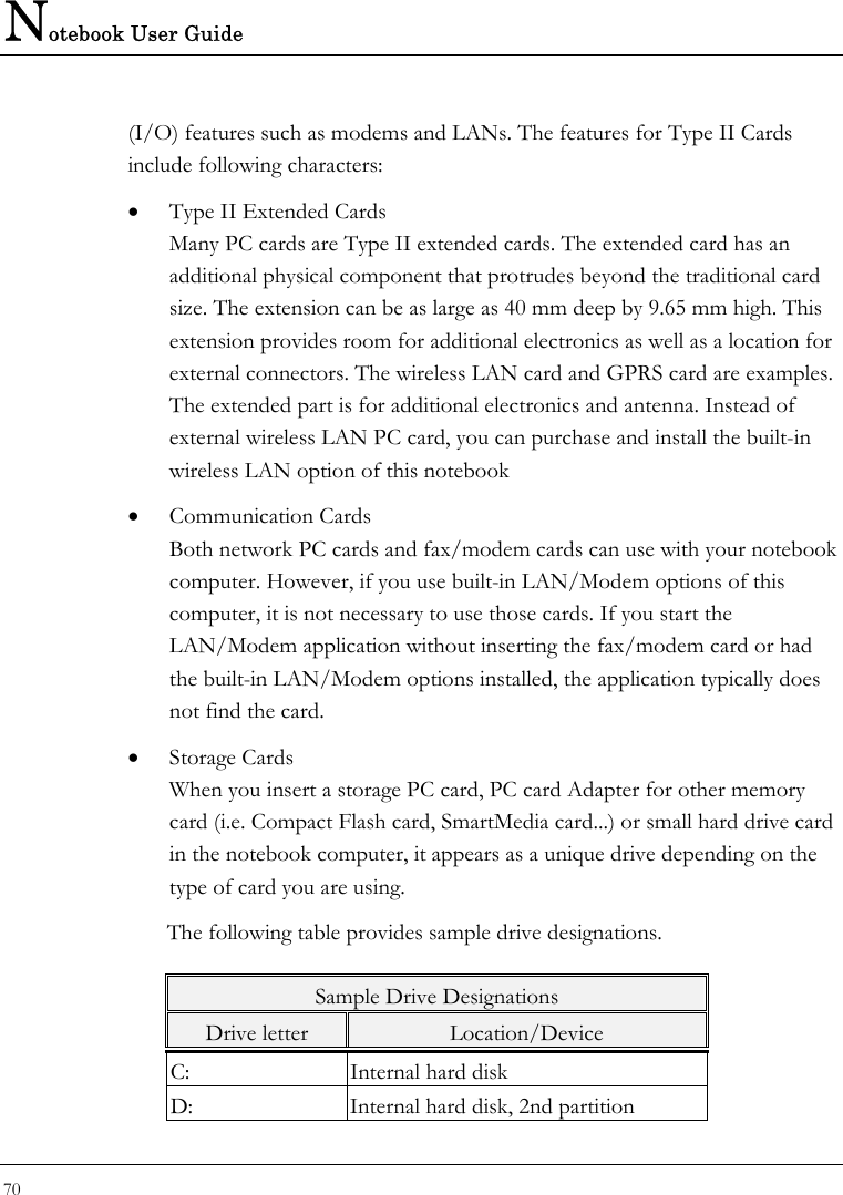 Notebook User Guide 70  (I/O) features such as modems and LANs. The features for Type II Cards include following characters: • Type II Extended Cards Many PC cards are Type II extended cards. The extended card has an additional physical component that protrudes beyond the traditional card size. The extension can be as large as 40 mm deep by 9.65 mm high. This extension provides room for additional electronics as well as a location for external connectors. The wireless LAN card and GPRS card are examples. The extended part is for additional electronics and antenna. Instead of external wireless LAN PC card, you can purchase and install the built-in wireless LAN option of this notebook • Communication Cards Both network PC cards and fax/modem cards can use with your notebook computer. However, if you use built-in LAN/Modem options of this computer, it is not necessary to use those cards. If you start the LAN/Modem application without inserting the fax/modem card or had the built-in LAN/Modem options installed, the application typically does not find the card. • Storage Cards When you insert a storage PC card, PC card Adapter for other memory card (i.e. Compact Flash card, SmartMedia card...) or small hard drive card in the notebook computer, it appears as a unique drive depending on the type of card you are using. The following table provides sample drive designations. Sample Drive Designations Drive letter  Location/Device C:  Internal hard disk D:  Internal hard disk, 2nd partition 