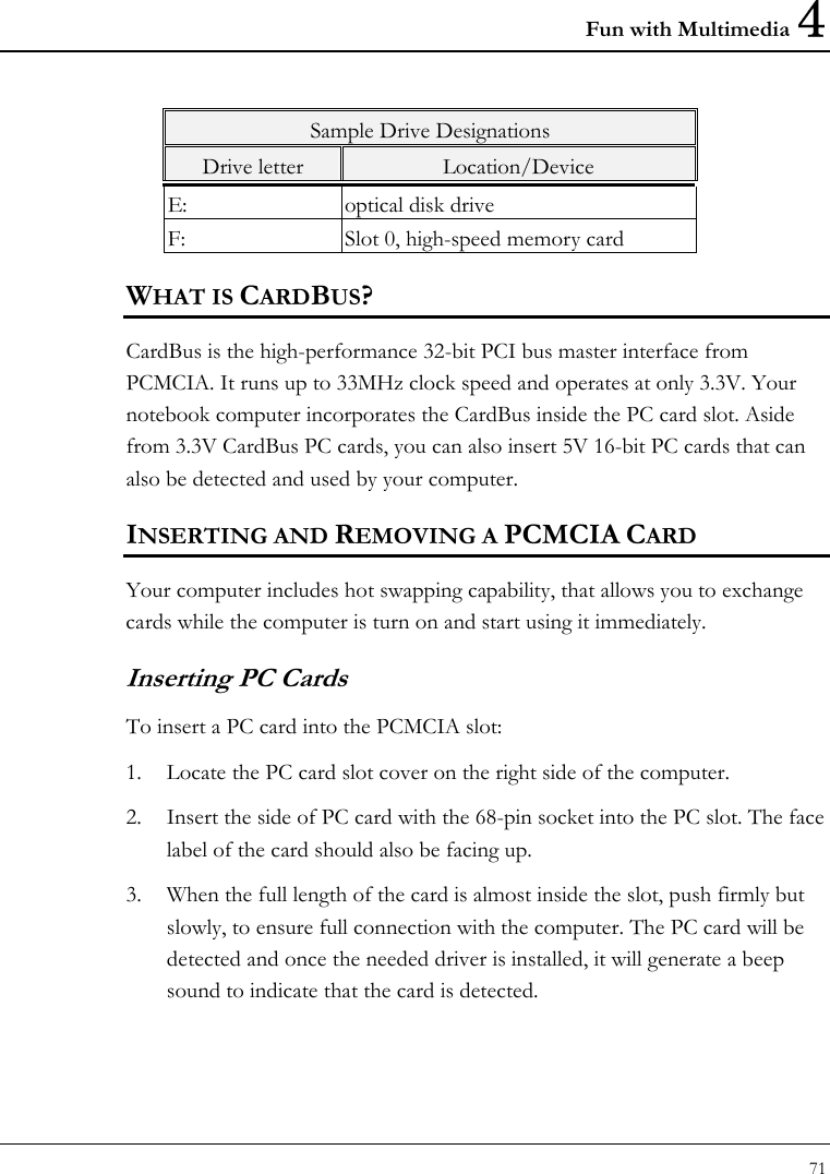 Fun with Multimedia 4 71  Sample Drive Designations Drive letter  Location/Device E:  optical disk drive F:  Slot 0, high-speed memory card WHAT IS CARDBUS? CardBus is the high-performance 32-bit PCI bus master interface from PCMCIA. It runs up to 33MHz clock speed and operates at only 3.3V. Your notebook computer incorporates the CardBus inside the PC card slot. Aside from 3.3V CardBus PC cards, you can also insert 5V 16-bit PC cards that can also be detected and used by your computer. INSERTING AND REMOVING A PCMCIA CARD Your computer includes hot swapping capability, that allows you to exchange cards while the computer is turn on and start using it immediately. Inserting PC Cards To insert a PC card into the PCMCIA slot: 1. Locate the PC card slot cover on the right side of the computer. 2. Insert the side of PC card with the 68-pin socket into the PC slot. The face label of the card should also be facing up. 3. When the full length of the card is almost inside the slot, push firmly but slowly, to ensure full connection with the computer. The PC card will be detected and once the needed driver is installed, it will generate a beep sound to indicate that the card is detected. 