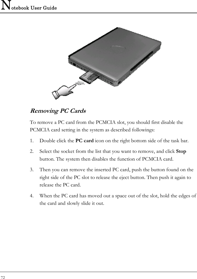 Notebook User Guide 72   Removing PC Cards To remove a PC card from the PCMCIA slot, you should first disable the PCMCIA card setting in the system as described followings: 1. Double click the PC card icon on the right bottom side of the task bar. 2. Select the socket from the list that you want to remove, and click Stop button. The system then disables the function of PCMCIA card. 3. Then you can remove the inserted PC card, push the button found on the right side of the PC slot to release the eject button. Then push it again to release the PC card. 4. When the PC card has moved out a space out of the slot, hold the edges of the card and slowly slide it out.  