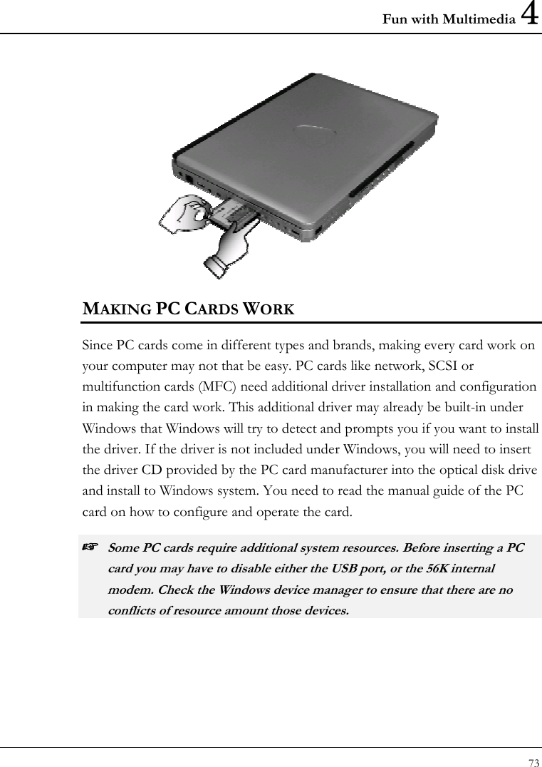 Fun with Multimedia 4 73   MAKING PC CARDS WORK Since PC cards come in different types and brands, making every card work on your computer may not that be easy. PC cards like network, SCSI or multifunction cards (MFC) need additional driver installation and configuration in making the card work. This additional driver may already be built-in under Windows that Windows will try to detect and prompts you if you want to install the driver. If the driver is not included under Windows, you will need to insert the driver CD provided by the PC card manufacturer into the optical disk drive and install to Windows system. You need to read the manual guide of the PC card on how to configure and operate the card. ☞ Some PC cards require additional system resources. Before inserting a PC card you may have to disable either the USB port, or the 56K internal modem. Check the Windows device manager to ensure that there are no conflicts of resource amount those devices.  